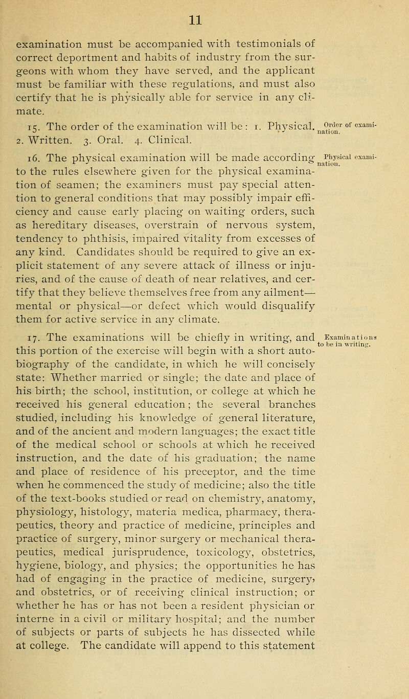 examination must be accompanied with testimonials of correct deportment and habits of industry from the sur- geons with whom they have served, and the applicant must be familiar with these regulations, and must also certify that he is physically able for service in any cli- mate. IK. The order of the examination will be : i. Physical, Order of exami- •^ ■ ■' nation. 2. Written. 3. Oral. 4. Clinical. 16. The physical examination will be made according Piiysicai oxami- ^ ■' _ _ ^ nation. to the rules elsewhere given for the physical examina- tion of seamen; the examiners must pay special atten- tion to general conditions that may possibly impair effi- ciency and cause early placing on waiting orders, such as hereditary diseases, overstrain of nervous system, tendency to phthisis, impaired vitality from excesses of any kind. Candidates should be required to give an ex- plicit statement of any severe attack of illness or inju- ries, and of the cause of death of near relatives, and cer- tify that they believe themselves free from any ailment—■ mental or physical—or defect which would disqualify them for active service in any climate. 17. The examinations will be chiefly in writing, and Examinatioua •111 • ■ -i 1 to be in writing. this portion of the exercise will begin with a short auto- biography of the candidate, in which he will concisely state: Whether married or single; the date and place of his birth; the school, institution, or college at which he received his general education; the several branches studied, including his knowledge of general literature, and of the ancient and modern languages; the exact title of the medical school or schools at which he received instruction, and the date of his graduation; the name and place of residence of his preceptor, and the time when he commenced the study of medicine; also the title of the text-books studied or read on chemistry, anatomy, physiology, histology, materia medica, pharmacy, thera- peutics, theory and practice of medicine, principles and practice of surgery, minor surgery or mechanical thera- peutics, medical jurisprudence, toxicolog}^, obstetrics, hygiene, biology, and physics; the opportunities he has had of engaging in the practice of medicine, surgery? and obstetrics, or of receiving clinical instruction; or whether he has or has not been a resident physician or interne in a civil or military hospital; and the number of subjects or parts of subjects he has dissected while at college. The candidate will append to this statement