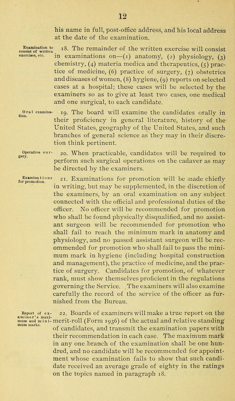 his name in full, post-office address, and his local address at the date of the examination. conslsrirw^uten ^^- '^^^ remainder of the written exercise will consist exercises,etc. in examinations on—(i) anatomy, (2) physiology, (3) chemistry, (4) materia medica and therapeutics, (5) prac- tice of medicine, (6) practice of surgery, (7) obstetrics and diseases of women, (8) hygiene, (9) reports on selected cases at a hospital; these cases will be selected by the examiners so as to give at least two cases, one medical and one surgical, to each candidate. Oral examina- 19. The board will cxamino the candidates orally in their proficiency in general literature, history of the United States, geography of the United States, and such branches of general science as they may in their discre- tion think pertinent. Operative snr- 20. Whou practicable, candidates will be required to perform such surgical operations on the cadaver as may be directed by the examiners. fo?promotion°'^^ ^^- Examinations for promotion will be made chiefly in writing, but may be supplemented, in the discretion of the examiners, by an oral examination on any subject connected with the official and professional duties of the officer. No officer will be recommended for promotion who shall be found physically disqualified, and no assist- ant surgeon will be recommended for promotion who shall fail to reach the minimum mark in anatomy and physiology, and no passed assistant surgeon will be rec- ommended for promotion who shall fail to pass the mini- mum mark in hygiene (including hospital construction and management), the practice of medicine, and the prac- tice of surgery. Candidates for promotion, of whatever rank, must show themselves proficient in the regulations governing the Service. The examiners will also examine carefully the record of the service of the officer as fur- nished from the Bureau. Report of ex- 22. Boards of cxamincrs will make a true report on the aminer's maxi- . \ ,• ■, 1 i 1 • mum and mini-mcrit-roll (t orm 1936) of the actual and relative standing mum marks. -, • -, -, ■ 1 • • of candidates, and transmit the examination papers with their recommendation in each case. The maximum mark in any one branch of the examination shall be one hun- dred, and no candidate will be recommended for appoint- ment whose examination fails to show that such candi- date received an average grade of eighty in the ratings on the topics named in paragra|)h i8.