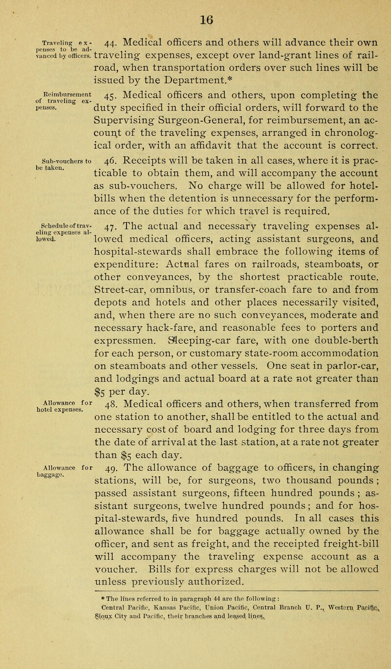 Traveling ex- 44. Mcdical officers and others will advance their own ppiises to be ad- ^ . . ., vanced by officers, traveling expenses, except over land-grant lines of rail- road, when transportation orders over such lines will be issued by the Department.* Keimbursement 415. Mcdical officcrs and othcrs, upon completing the of traveling ex- ^ . , 7 1- r fe penses. duty Specified in their official orders, will forward to the Supervising Surgeon-General, for reimbursement, an ac- count of the traveling expenses, arranged in chronolog- ical order, with an affidavit that the account is correct. Sub-vouchers to 46. Rcccipts will be taken in all cases, where it is prac- ticable to obtain them, and will accompany the account as sub-vouchers. No charge will be allowed for hotel- bills when the detention is unnecessary for the perform- ance of the duties for which travel is required. Schedule of trav- 47, The actual and necessary traveling expenses al- eling expenses al- j o i. lowea. lowed medical officers, acting assistant surgeons, and hospital-stewards shall embrace the following items of expenditure: Actual fares on railroads, steamboats, or other conveyances, by the shortest practicable route. Street-car, omnibus, or transfer-coach fare to and from depots and hotels and other places necessarily visited, and, when there are no such conveyances, moderate and necessary hack-fare, and reasonable fees to porters and expressmen. Sleeping-car fare, with one double-berth for each person, or customary state-room, accommodation on steamboats and other vessels. One seat in parlor-car, and lodgings and actual board at a rate not greater than $5 per day. Allowance for .g^ Mcdical officcrs and others, when transferred from hotel expenses. ^ ' one station to another, shall be entitled to the actual and necessary cost of board and lodging for three days from the date of arrival at the last station, at a rate not greater than $5 each day. Allowance for 49. The allowauce of baggage to officers, in changing stations, will be, for surgeons, two thousand pounds ; passed assistant surgeons, fifteen hundred pounds ; as- sistant surgeons, twelve hundred pounds; and for hos- pital-stewards, five hundred pounds. In all cases this allowance shall be for baggage actually owned by the officer, and sent as freight, and the receipted freight-bill will accompany the traveling expense account as a voucher. Bills for express charges will not be allowed unless previously authorized. * The Unes referred to in paragraph 44 are the following : Central Pacific, Kansas Pacific, Union Pacific, Central Branch U. P., Western Pa,cifi,c^ $ioux City and Pacific, their branches and lea^sed lines,.