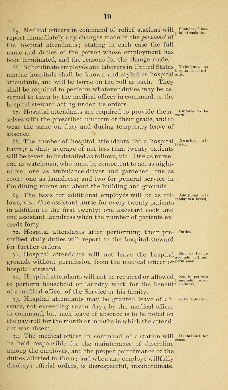 65. Medical officers in command of relief stations will ^^^^^tondant's'' report immediately any changes made in the personnel of the hospital attendants; stating in each case the full name and duties of the person whose employment has been terminated, and the reasons for the change made. dC). Subordinate employes and laborers in United States I'o t'© known as ^ -^ - . ^ hospital attcnd- marine hospitals shall be known and styled as hospital ants, attendants, and will be borne on the roll as such. They shall be required to perform whatever duties may be as- signed to them by the medical officer in command, or the hospital-steward acting under his orders. 67. Hospital attendants are required to provide them- umform to be ' ^ ■■■ ^ worn. selves with the prescribed uniform of their grade, and to wear the same on duty and during temporary leave of absence. 68. The number of hospital attendants for a hospital j^^^^'^t'^'' *'- having a daily average of not less than twenty patients will be seven, to be detailed as follows, viz : One as nurse ; one as watchman, who must be competent to act as night- nurse ; one as ambulance-driver and gardener; one as cook; one as laundress; and two for general service in the dining-rooms and about the building and grounds. 69. The basis for additional employes will be as fol- Additional at- . _^ . . tendauts allowed, lows, VIZ : One assistant nurse for every twenty patients in addition to the first twenty; one assistant cook, and one assistant laundress when the number of patients ex- ceeds forty. 70. Hospital attendants after performing their pre- Duties, scribed daily duties will report to the hospital-steward for further orders. 71. Hospital attendants will not leave the hospital Not to loavo . ' ■■■ ^ grounds without grounds without permission from the medical officer or permission, hospital-steward. 72. Hospital attendants will not be required or allowed Not to perform *■ household work to perform household or laundry work for the benefit for officers, of a medical officer of the Service or his family. 73. Hospital attendants may be granted leave of ab- Leave of absence, sence, not exceeding seven days, by the medical officer in command, but such leave of absence is to be noted on the pay-roll for the month or months in which the attend- ant was absent. 74. The medical officer in command of a station will ^PJ.^™'*^ be held responsible for the maintenance of discipline among the employes, and the proper performance of the duties allotted to them ; and when any employ^ willfully disobeys official orders, is disrespectful, insubordinate, cause.