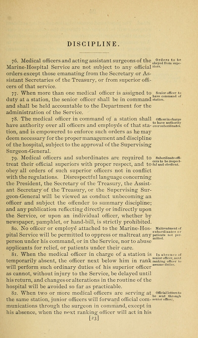 76. Medical officers and actinar assistant sursfeons of the orders to be ' ^ c obeyed from siipe- Marine-Hospital Service are not subject to any official • orders except those emanating from the Secretary or As- sistant Secretaries of the Treasury, or from superior offi- cers of that service. 77. When more than one medical officer is assig'ned to senior officer to have commaiiil ol duty at a station, the senior officer shall be m command station. and shall be held accountable to the Department for the administration of the Service. 78. The medical officer in command of a station shall officerm charge have authority over all officers and employes of that sta- overliiibordinates. tion, and is empowered to enforce such orders as he may deem necessary for the proper management and discipline of the hospital, subject to the approval of the Supervising Surgeon-General. 79. Medical officers and subordinates are required to subordinateoffl- ^ . ^„ . , . . , -, cers to be respect- treat their oflticial superiors with proper respect, and to fui and obedient, obey all orders of such superior officers not in conflict with the regulations. Disrespectful language concerning the President, the Secretary of the Treasury, the Assist- ant Secretary of the Treasury, or the Supervising Sur- geon-General will be viewed as conduct unbecoming an officer and subject the offender to summary discipline; and any publication reflecting directly or indirectly upon the Service, or upon an individual officer, whether by newspaper, pamphlet, or hand-bill, is strictly prohibited. 80. No officer or employe attached to the Marine-Hos- Maltreatment of . . . , subordinates or pital Service will be permitted to oppress or maltreat any patients not per- -,1. ...iV.- -t mitted. person under his command, or m the Service, nor to abuse applicants for relief, or patients under their care. 81. When the medical officer in charge of a station is in absence of temporarily absent, the officer next below him in rank ranking otriJer t., • 11 - 1 -, . -I , ' r 1 • • rr- assume duties. Will perform such ordinary duties of his superior officer as cannot, without injury to the Service, be delayed until his return, and changes or alterations in the routine of the hospital will be avoided so far as practicable. 82. When two or more medical officers are serving at official letters to . be sent through the same station, junior officers will forward official com- senior officer, munications through the surgeon in command, except in his absence, when the next ranking officer will act in his [-3]