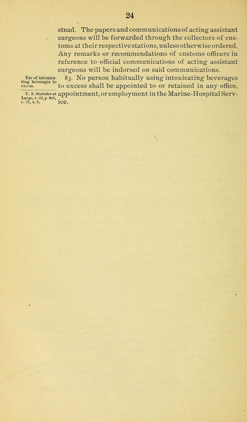 stead. The papers and commtinieations of acting assistant surgeons will be forwarded through the collectors of cus- toms at their respective stations, unless otherwise ordered. Any remarks or recommendations of customs officers in reference to official communications of acting assistant surgeons will be indorsed on said communications. Use of intoxica- 8^. No persou habituallv using intoxicating beverages ting beverages to * ^ ^, , . ^ . ^ . ^ excess. to cxccss shall bc appointed to or retained m any office, u. s. statutes at appointment, or employment in the Marine-Hospital Serv- Larse,v.'2v!,p.40G, . -^ Jr./ r c. 31, s. 8. ice.