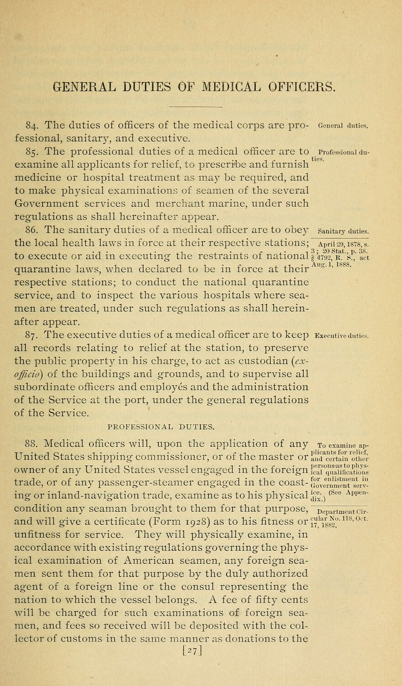 84. The duties of officers of the medical corps are pro- General duties. fessional, sanitary, and executive. 85. The professional duties of a medical officer are to Professional du- examine all applicants for relief, to prescribe and furnish medicine or hospital treatment as may be required, and to make physical examinations of seamen of the several Government services and merchant marine, under such regulations as shall hereinafter appear. 86. The sanitary duties of a medical officer are to obey sanitary duties. the local health laws in force at their respective stations; April29,ists,s. to execute or aid in executing the restraints of national g 4792,' r. 's!! act quarantine laws, when declared to be in force at their °' ' respective stations; to conduct the national quarantine service, and to inspect the various hospitals where sea- men are treated, under such regulations as shall herein- after appear. 87. The executive duties of a medical officer are to keep Executive duties. all records relating to relief at the station, to preserve the public property in his charge, to act as custodian (ex- officio) of the buildings and grounds, and to supervise all subordinate officers and employes and the administration of the Service at the port, under the general regulations of the Service. PROFESSIONAL DUTIES. 88. Medical officers will, upon the application of any to examine ap- United States shipping commissioner, or of the master or anTcertaTn^otiTer owner of any United States vessel engaged in the foreign fc^arquaiificaUo\^^ trade, or of an3^ passenger-steamer engaged in the coast- GOTel-nment'serv- ing or inland-navigation trade, examine as to his physical J{j|- ^ ^^'^° '^pp^ condition any seaman brought to them for that purpose, Departmentcir- and will give a certificate (Form 1928) as to his fitness or ^^^^g^-^^'^'°^'^- unfitness for service. They will physically examine, in accordance with existing regulations governing the ph3'S- ical examination of American seamen, any foreign sea- men sent them for that purpose by the duly authorized agent of a foreign line or the consul representing the nation to which the vessel belongs. A fee of fifty cents will be charged for such examinations of foreign sea- men, and fees so received will be deposited with the col- lector of customs in the same manner as donations to the