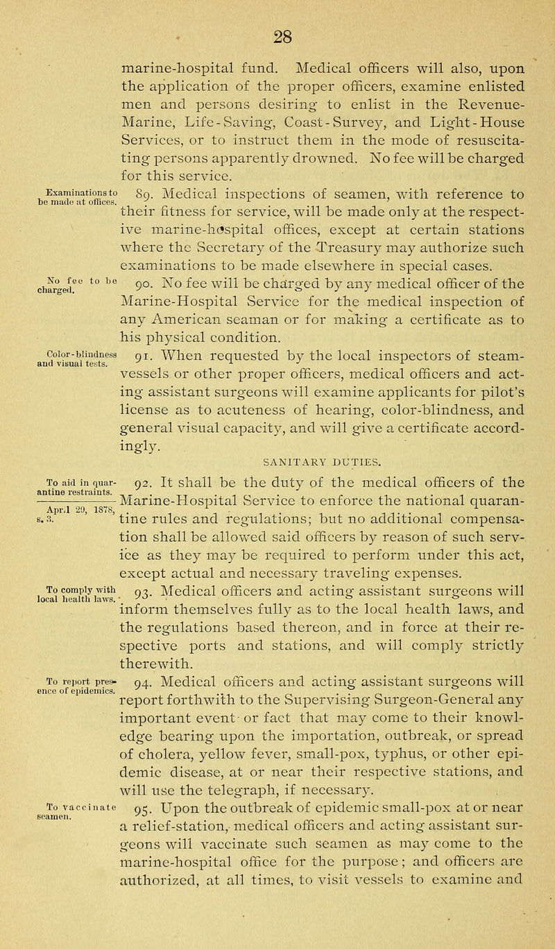 marine-hospital fund. Medical officers will also, upon the application of the proper officers, examine enlisted men and persons desiring- to enlist in the Revenue- Marine, Life-Saving, Coast-Survey, and Light-House Services, or to Instruct them in the mode of resuscita- ting persons apparently drowned. No fee will be charged for this service. Examinations to So. Mcdical inspcctions of seamen, with reference to bo madi! at offices. . -^ , ' their fitness for service, will be made only at the respect- ive marine-h(?spital offices, except at certain stations where the Secretary of the Treasury may authorize such examinations to be made elsewhere in special cases, charfrert ^° ^^ 9°' ^*-* ^^^ ^^^^^ ^® charged by any medical officer of the Marine-Hospital Service for the medical inspection of any American seaman or for making a certificate as to his physical condition. Color-blindness gi. Wlicu requestcd by the local inspectors of steam- ana visual te«ts. •*■ -^ ^ vessels or other proper officers, medical officers and act- ing assistant surgeons will examine applicants for pilot's license as to acuteness of hearing, color-blindness, and general visual capacity, and will give a certificate accord- ingly. SANITARY DUTIES. To aid in quar- o2. It shall be the duty of the medical officers of the antine restraints. -^,. ..,,, ■— Marme-Hospital Service to enforce the national quaran- Apr.I 29, ISTS, . ^ . ^ s.3. tine rules and regulations; but no additional compensa- tion shall be allovv-ed said officers by reason of such serv- ice as they ma}^ be required to perform under this act, except actual and necessary traveling expenses. To comply with qt^ Medical officers and acting assistant surgeons will local health laws. ■ yo . b to inform themselves fully as to the local health laws, and the regulations based thereon, and in force at their re- spective ports and stations, and will comply strictly therewith. To report pres- 04. Mcdical officcTS and actiug- assistant surgeons will ence of epidemics. ^ ..,.,., in ■ ■ r^ /-a -i report forthwith to the Supervising Surgeon-General any important event- or fact that may come to their knowl- edge bearing upon the importation, outbreak, or spread of cholera, yellow fever, small-pox, typhus, or other epi- demic disease, at or near their respective stations, and will use the telegraph, if necessary. To vaccinate Qq_ Upou the Outbreak of epidemic small-pox at or near seamen. yu i j. ^ ^ a relief-station, medical officers and acting assistant sur- geons will vaccinate such seamen as may come to the marine-hospital office for the purpose; and officers are authorized, at all times, to visit vessels to examine and