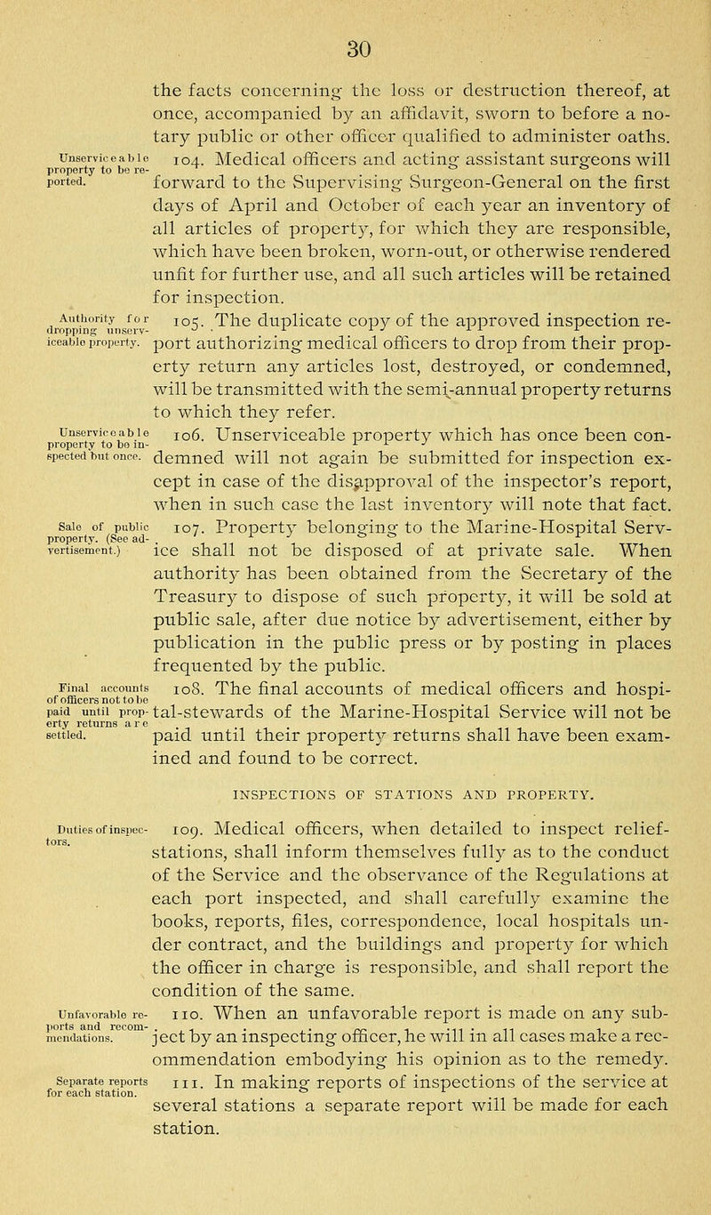 the facts concerning the loss or destruction thereof, at once, accompanied by an affidavit, sworn to before a no- tary public or other officer qualified to administer oaths. Unserviceable 104. Mcdical officcrs and actin- assistant surgeons will property to be re- *-^ *-' ported. forward to the Supervising Surgeon-General on the first days of April and October of each year an inventory of all articles of property, for v/hich they are responsible, which have been broken, worn-out, or otherwise rendered unfit for further use, and all such articles will be retained for inspection. Authority for jq^. Tlic duplicate copy of the approved inspection re- dropping unscrv- ^ ■ -- ■■- ^ -'-•'- ^ iceabio property, port authorizing mcdical officers to drop from their prop- erty return any articles lost, destroyed, or condemned, will be transmitted with the sem\-annual property returns to which they refer. Unserviceable 106. Unserviceable property which has once been con- property to be m- r r J epected but once, demned will not again be submitted for inspection ex- cept in case of the disapproval of the inspector's report, when in such case the last inventory will note that fact. Sale of public 107. Property belonging to the Marine-Hospital Serv- property. (See ad- ' ^ ^ t> C5 r vertisement.) ice shall uot be disposcd of at private sale. When authority has been obtained from the Secretary of the Treasury to dispose of such property, it will be sold at public sale, after due notice by advertisement, either by publication in the public press or by posting in places frequented by the public. Final accounts 108. The final accounts of medical officers and hospi- of ofBcersnottobe ... paid until prop- tal-stcwards of the Marine-Hospital Service will not be erty returns arc settled. paid until their propert}^ returns shall have been exam- ined and found to be correct. INSPECTIONS OF STATIONS AND PROPERTY. Duties of inspec- 109. Mcdical officcrs, whcu detailed to inspect relief- stations, shall inform themselves fully as to the conduct of the Service and the observance of the Regulations at each port inspected, and shall carefully examine the books, reports, files, correspondence, local hospitals un- der contract, and the buildings and property for which the officer in charge is responsible, and shall report the condition of the same. Unfavorable re- iio. When an Unfavorable report is made on any sub- ports and recom- . , ^ . , . ^r- 1 -n-n 1 mendations. jcct by an mspccting officer, he will m all cases make a rec- ommendation embodying his opinion as to the remedy. Separate reports m. In making Tcports of inspections of the service at for each station. o l j. several stations a separate report will be made for each station.
