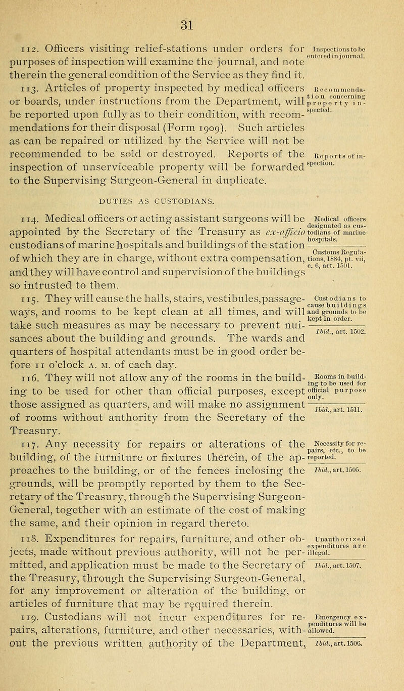 112. Officers visiting' relief-stations under orders for insportionstobo p. ,. .-- . ^ . ^ T <iiitored in journal. purposes of inspection will examine the journal, and note therein the general condition of the Service as they find it. 113. Articles of property inspected by medical officers Keoommenda- or boards, under instructions from the Department, will pVTpo r'tTT^- be reported upon fully as to their condition, with recom- ^^^^^^^ ' mendations for their disposal (Form 1909). vSuch articles as can be repaired or utilized by the Service will not be recommended to be sold or destroyed. Reports of the Reports of in- inspection of unserviceable property will be forwarded'^^°'^™' to the Supervising Surgeon-General in duplicate. DUTIES AS CUSTODIANS. 114. Medical officers or acting assistant surgeons will be Modicai officers -IT10 ri/Tv /v- designated as cus- appomted by the Secretary ot the i reasury as cx-officio todians of marine custodians of marine hospitals and buildings of the station . - . ^ . Customs Regula- of which they are m charge, without extra compensation, tions, i884, pt. vii, c G ctrt. l'50l and they will have control and supervision of the buildings so intrusted to them. \\^. They will cause the halls, stairs, vestibules,passao-e- Custodians to ^ ■' ' , . T ^ causebuildings ways, and rooms to be kept clean at all tunes, and will and grounds to be kept in order. take such measures as may be necessary to prevent nui- • •' ■' '- Ibid., art. 1502. sances about the building and grounds. The wards and quarters of hospital attendants must be in good order be- fore II o'clock A. M. of each day. ii6. They will not allow any of the rooms in the build-. Booms in buiid- ■^ •' _ ing to be used for ing to be used for other than official purposes, except o^oiai purpose those assigned as quarters, and will make no assignment ——:;—777r.~ b i- ' C' ifcid., art. 1511. of rooms without authority from the Secretary of the Treasury. 117. Any necessity for repairs or alterations of the Necessity for re- pairs, etc., to be building, of the furniture or fixtures therein, of the ap- reported, preaches to the building, or of the fences inclosing the md., an. 1505. grounds, will be promptly reported by them to the Sec- retary of the Treasury, through the Supervising Surgeon- General, together with an estimate of the cost of making the same, and their opinion in regard thereto. 118. Expenditures for repairs, furniture, and other ob- unauthorized , . ., . ... ..,, ^ expenditures are jects, made without previous authority, will not be pcr-niegai. mitted, and application m_ust be made to the Secretary of i^jw.,art.i507, the Treasury, through the Supervising Surgeon-General, for any improvement or alteration of the building, or articles of furniture that may be required therein. 119. Custodians will not incur expenditures for re- Emergency ex- . . . , penditures will be pairs, alterations, furniture, and other necessaries, with- allowed. out the previous written authority of the Department^ z&ic?., art, 150&.
