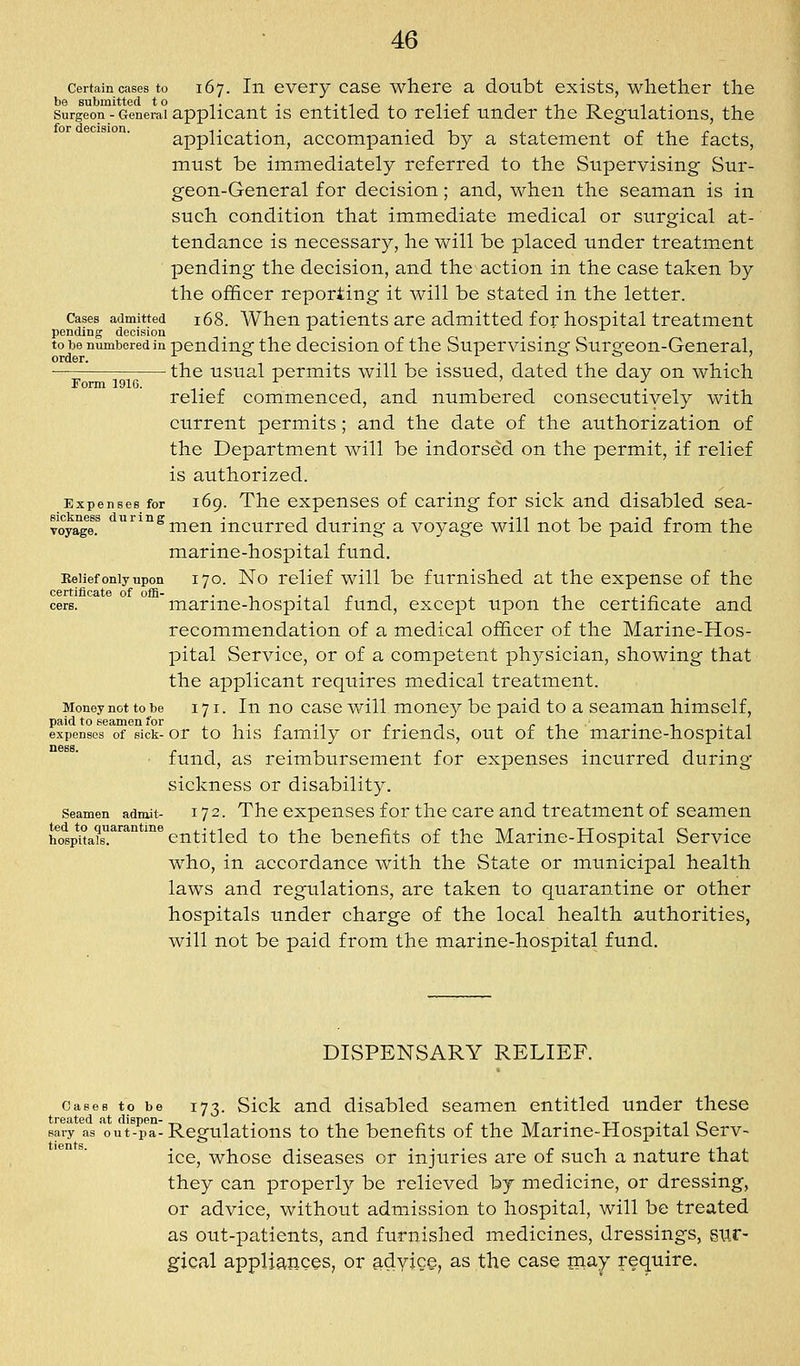 Certain cases to 167. In cvery casc where a doubt exists, whether the Surgeon - General applicant is entitled to relief under the Regulations, the application, accompanied by a statement of the facts, must be immediately referred to the Supervising Sur- geon-General for decision; and, when the seaman is in such condition that immediate medical or surgical at- tendance is necessary, he will be placed under treatment pending the decision, and the action in the case taken by the ofhcer reporting it will be stated in the letter. Cases admitted 168. When paticuts are admitted for hospital treatment pending decision . . ' -^ to be numbered in pending the dccisiou of the Supervising Surgeon-General, order. j. o x o cj ; — the usual permits will be issued, dated the day on which Form 1916. '^ ' ■' relief commenced, and numbered consecutively with current permits ; and the date of the authorization of the Department will be indorsed on the permit, if relief is authorized. Expenses for 169. The cxpeuscs of Caring for sick and disabled sea- sickness durine • 1 i • -n j. 1 • j j- j_i voyage. men incurred during a voyage will not be paid from the marine-hospital fund. Belief only upon 170. No relief will be furnished at the expense of the cere. marinc-hospital fund, except upon the certificate and recommendation of a medical officer of the Marine-Hos- pital Service, or of a competent physician, showing that the applicant requires medical treatment. Money not to be 171. In no casc will monc)^ be paid to a seaman himself, paid to seamen for i 1 • r -i r • 1 i. r j.i- • -u -i. 1 expenses of sick- or to his family or friends, out or the marine-hospital ■ fund, as reimbursement for expenses incurred during sickness or disability. Seamen admit- 172. The cxpcuses for the care and treatment of seamen hospi'ta?s^^'^^°**'entitled to the benefits of the Marine-Hospital Service who, in accordance with the State or municipal health laws and regulations, are taken to quarantine or other hospitals under charge of the local health authorities, will not be paid from the marine-hospital fund. DISPENSARY RELIEF. Cases to be 173. Sick and disabled seamen entitled under these sary as out-pa-Regulations to the benefits of the Marine-Hospital Serv- ice, whose diseases or injuries are of such a nature that they can properly be relieved by medicine, or dressing, or advice, without admission to hospital, will be treated as out-patients, and furnished medicines, dressings, si;r- gical appliances, or adyJCe; as the case inay require.