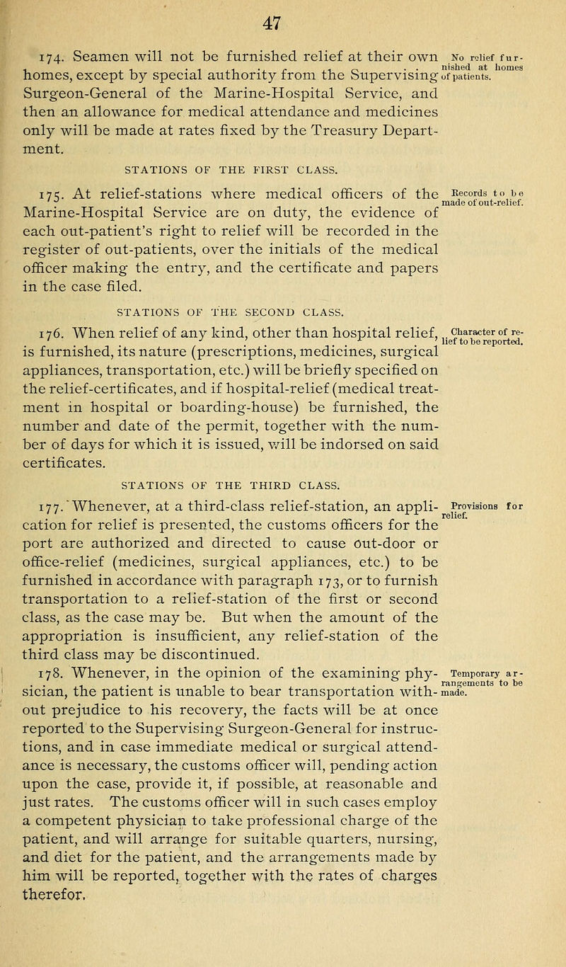 174- Seamen will not be furnished relief at their own No relief fur- 1 ,1 . ^ ,. ., . ,in •• nished at homes homes, except by special authority from the bupervismg of patients. Surgeon-General of the Marine-Hospital Service, and then an allowance for medical attendance and medicines only will be made at rates fixed by the Treasury Depart- ment. STATIONS OF THE FIRST CLASS. 17=;. At relief-stations where medical officers of the Records to bo ^ made of out-relief. Marine-Hospital Service are on duty, the evidence of each out-patient's right to relief will be recorded in the register of out-patients, over the initials of the medical officer making the entry, and the certificate and papers in the case filed. STATIONS OF THE SECOND CLASS. 176. When relief of any kind, other than hospital relief,,. character of re- ' -^ . . . . -^ . ' lief to be reported. is furnished, its nature (prescriptions, medicines, surgical appliances, transportation, etc.) will be briefly specified on the relief-certificates, and if hospital-relief (medical treat- ment in hospital or boarding-house) be furnished, the number and date of the permit, together with the num- ber of days for which it is issued, v/ill be indorsed on said certificates. STATIONS OF THE THIRD CLASS. 177.'Whenever, at a third-class relief-station, an appli- Provisions for cation for relief is presented, the customs officers for the port are authorized and directed to cause Out-door or office-relief (medicines, surgical appliances, etc.) to be furnished in accordance with paragraph 173, or to furnish transportation to a relief-station of the fi.rst or second class, as the case may be. But when the amount of the appropriation is insufficient, any relief-station of the third class may be discontinued. 178. Whenever, in the opinion of the examining phy- Temporary ar- . . 1 .... 1 T . . '1 rangements to be sician, the patient is unable to bear transportation with- made, out prejudice to his recovery, the facts will be at once reported to the Supervising Surgeon-General for instruc- tions, and in case immediate medical or surgical attend- ance is necessary, the customs officer will, pending action upon the case, provide it, if possible, at reasonable and just rates. The customs officer will in such cases employ a competent physician to take professional charge of the patient, and will arrange for suitable quarters, nursing, and diet for the patient, and the arrangements made by him will be reported, together with the rates of charges therefor.