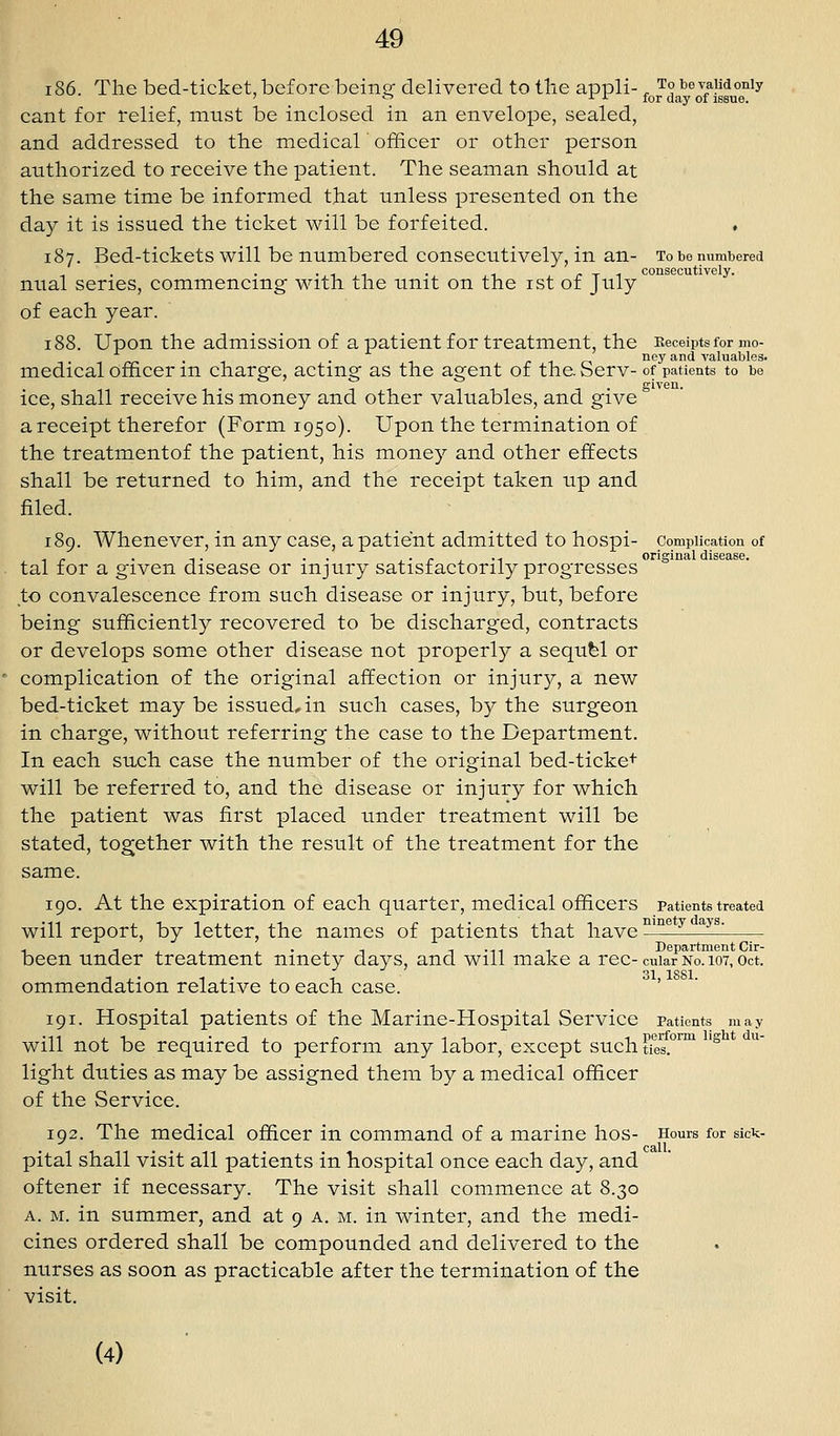 i86. The bed-ticket, before beincr delivered to the appli-^ To be valid only ' '^ ^ ^ for day of issue. cant for relief, must be inclosed in an envelope, sealed, and addressed to the medical officer or other person authorized to receive the patient. The seaman should at the same time be informed that unless presented on the day it is issued the ticket will be forfeited. * 187. Bed-tickets will be numbered consecutively, in an- To be numbered nual series, commencing with the unit on the ist of July of each year. 188. Upon the admission of a patient for treatment, the Keceiptsfor mo- . . r 1 r-i *^'^y ^^^ valuables. medical officer m charge, acting as the agent of the. Serv- of patients to be ice, shall receive his money and other valuables, and give ° a receipt therefor (Form 1950). Upon the termination of the treatmentof the patient, his money and other effects shall be returned to him, and the receipt taken up and filed. 189. Whenever, in any case, a patient admitted to hospi- complication of , , - . -,. . . J ■ r I -I original disease. tal for a given disease or injury satisfactorily progresses to convalescence from such disease or injury, but, before being sufficiently recovered to be discharged, contracts or develops some other disease not properly a sequfel or complication of the original affection or injury, a new bed-ticket may be issued, in such cases, by the surgeon in charge, without referring the case to the Department. In each such case the number of the original bed-ticke^ will be referred to, and the disease or injury for which the patient was first placed under treatment will be stated, together with the result of the treatment for the same. 190. At the expiration of each quarter, medical officers patients treated will report, by letter, the names of patients that have ^^^'^ ^ ^^^' been under treatment ninety days, and will make a rec-cuiar no. 107, oct. ommendation relative to each case. 191. Hospital patients of the Marine-Hospital Service patients may will not be required to perform any labor, except such tfes.°™ '^ light duties as may be assigned them by a medical officer of the Service. 192. The medical officer in command of a marine hos- Hours for sick- call. pital shall visit all patients in hospital once each day, and oftener if necessary. The visit shall commence at 8.30 A. M. in summer, and at 9 a. m. in winter, and the medi- cines ordered shall be compounded and delivered to the nurses as soon as practicable after the termination of the visit. (4) ■