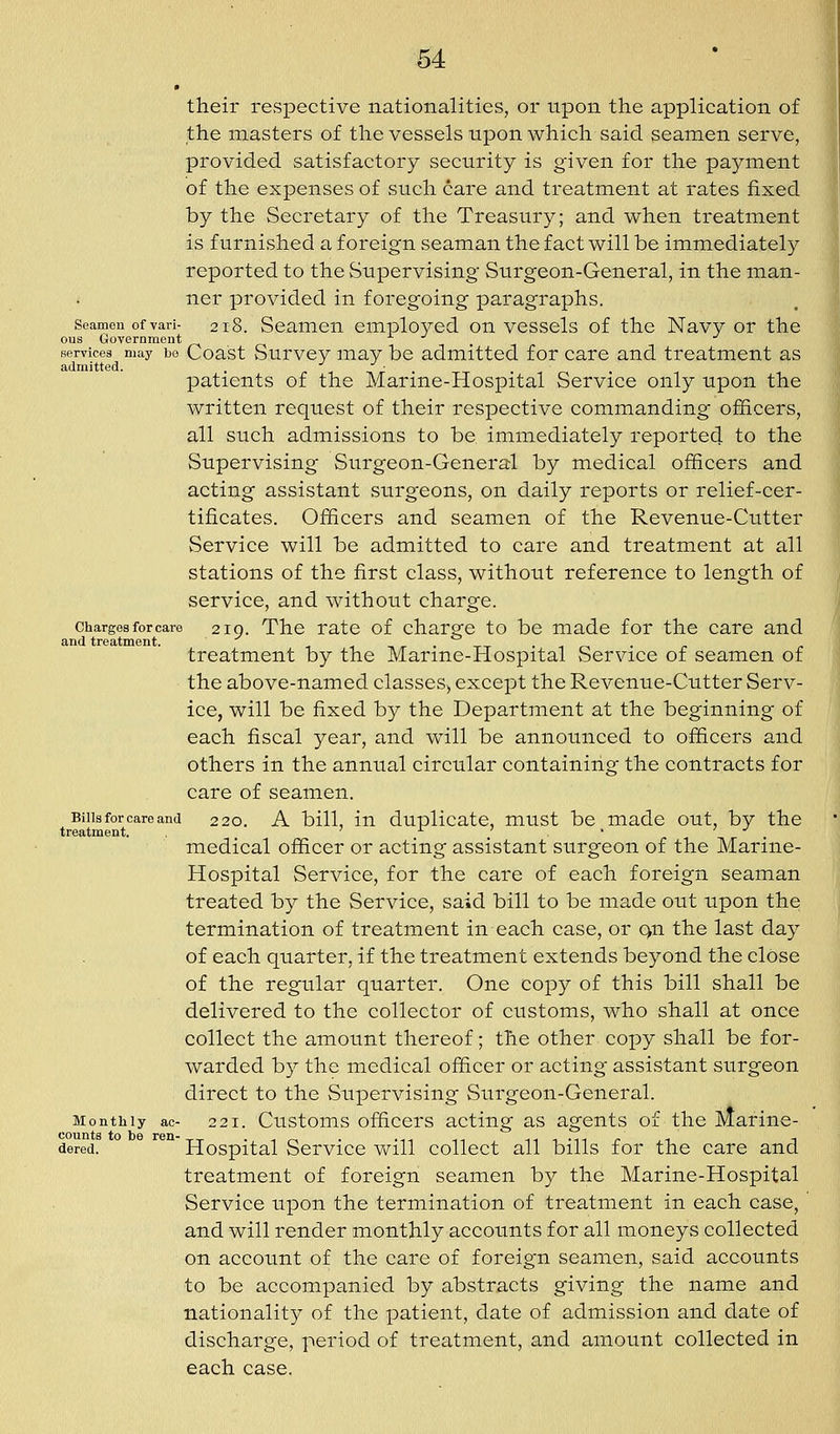 their respective nationalities, or upon the application of the masters of the vessels upon which said seamen serve, provided satisfactory security is given for the pa5''ment of the expenses of such care and treatment at rates fixed by the Secretary of the Treasury; and when treatment is furnished a foreign seaman the fact will be immediately reported to the vSupervising Surgeon-General, in the man- ner provided in foregoing paragraphs. Seamen of vari- 218. Seamen employed on vessels of the Navy or the ous Government . ^ Gervices may bo Coast vSurvcy may be admitted for care and treatment as admitted. . ■ patients of the Marine-Hospital Service only upon the written request of their respective commanding officers, all such admissions to be immediately reported to the Supervising Surgeon-General by medical officers and acting assistant surgeons, on daily reports or relief-cer- tificates. Officers and seamen of the Revenue-Cutter Service will be admitted to care and treatment at all stations of the first class, without reference to length of service, and without charge. Charges for care 210. The rate of chargc to be made for the care and and treatment. .,.,-_. __.^„. treatment by the Marme-Hospital Service of seamen of the above-named classes^ except the Revenue-Cutter Serv- ice, will be fixed by the Department at the beginning of each fiscal year, and will be announced to officers and others in the annual circular containing the contracts for care of seamen. Bills for care and 220. A bill, in duplicate, must be made out, by the treatment. ^ • medical officer or acting assistant surgeon of the Marine- Hospital Service, for the care of each foreign seaman treated by the Service, said bill to be made out upon the termination of treatment in each case, or qu the last day of each quarter, if the treatment extends beyond the close of the regular quarter. One copy of this bill shall be delivered to the collector of customs, who shall at once collect the amount thereof; the other copy shall be for- warded by the medical officer or acting assistant surgeon direct to the Supervising Surgeon-General. Monthly ac- 221. Customs officcrs actiiig as agents of the Marine- dared. Hospital Service will collect all bills for the care and treatment of foreign seamen by the Marine-Hospital Service upon the termination of treatment in each case, and will render monthly accounts for all moneys collected on account of the care of foreign seamen, said accounts to be accompanied by abstracts giving the name and nationality of the patient, date of admission and date of discharge, period of treatment, and amount collected in each case.