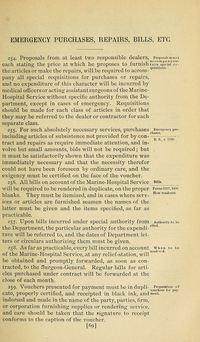 2154. Proposals from at least two responsible dealers, rroposaismust each stating the price at wnicn he proposes to lurnishtaiu special re- the articles or make the repairs, will be required to accom- pany all special requisitions for purchases or repairs, and no expenditure of this character will be incurred by medical officers or acting assistant surgeons of the Marine- Hospital Service without specific authority from the De- partment, except in cases of emergency. Requisitions should be made for each class of articles in order that they may be referred to the dealer or contractor for each separate class. 255. For such absolutely necessary services, purchases Emergency pnv- including articles of subsistence not provided for by con —• - tract and repairs as require immediate attention, and in- volve but small amounts, bids will not be required; but . it must be satisfactorily shown that the expenditure was immediately necessary and that the necessity therefor could not have been foreseen by ordinary care, and the exigency must be certified on the face of the voucher. 256. All bills on account of the Marine-Hosijital Service Bnis. will be required to be rendered in duplicate, on the proper Forms 1937,1938. blanks. They must be itemized, and in cases where serv- ices or articles are furnished seamen the names of the latter must be given and the items specified, as far as practicable. 257. Upon bills incurred under special authority from Antiiority to he the Department, the particular authority for the expendi- ture will be referred to, and the dates of Department let- ters or circulars authorizing them must be given. 258. As far as practicable, every bill incurred on account when to be of the Marine-Hospital Service, at any relief-station, will be obtained and promptly forwarded, as soon as con- tracted, to the Surgeon-General. Regular bills for arti- cles purchased under contract will be forwarded at the close of each month. 259. Vouchers presented for payment must be in dupli- Preparation of ^ •' ^ vouchers for pay- cate, properly certified, and receipted in black ink, and ment. indorsed and made in the name of the party, parties, firm, or corporation furnishing supplies or rendering service, and care should be taken that the signature to receipt conforms to the caption of the voucher. [69]