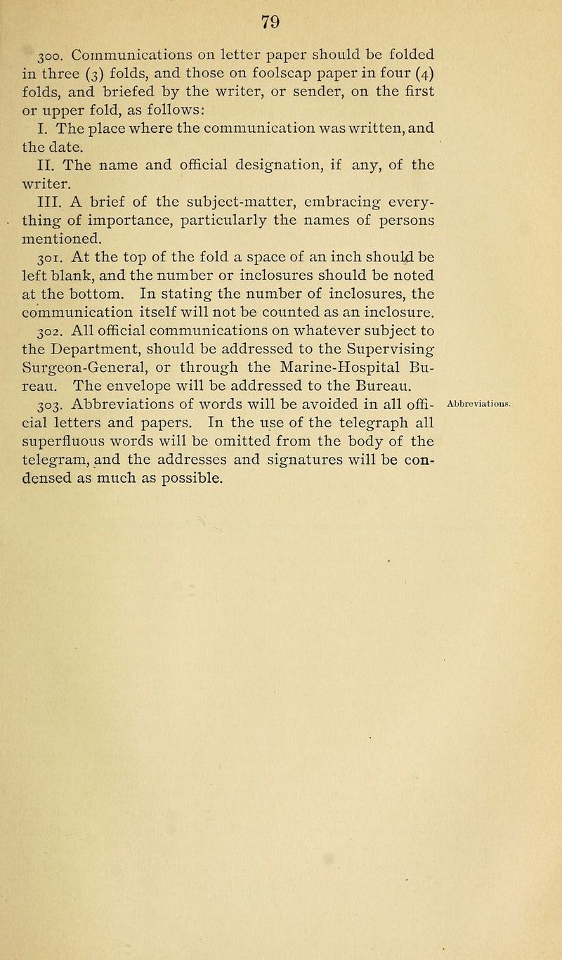300. Communications on letter paper should be folded in three (3) folds, and those on foolscap paper in four (4) folds, and briefed by the writer, or sender, on the first or upper fold, as follows: I. The place where the communication was written, and the date. II. The name and official designation, if any, of the writer. III. A brief of the subject-matter, embracing every- thing of importance, particularly the names of persons mentioned. 301. At the top of the fold a space of an inch should be left blank, and the number or inclosures should be noted at the bottom. In stating the number of inclosures, the communication itself will not be counted as an inclosure. 302. All official communications on whatever subject to the Department, should be addressed to the Supervising Surgeon-General, or through the Marine-Hospital Bu- reau. The envelope will be addressed to the Bureau. 303. Abbreviations of words will be avoided in all offi- Abbreviations. cial letters and papers. In the use of the telegraph all superfluous words will be omitted from the body of the telegram, and the addresses and signatures will be con- densed as much as possible.