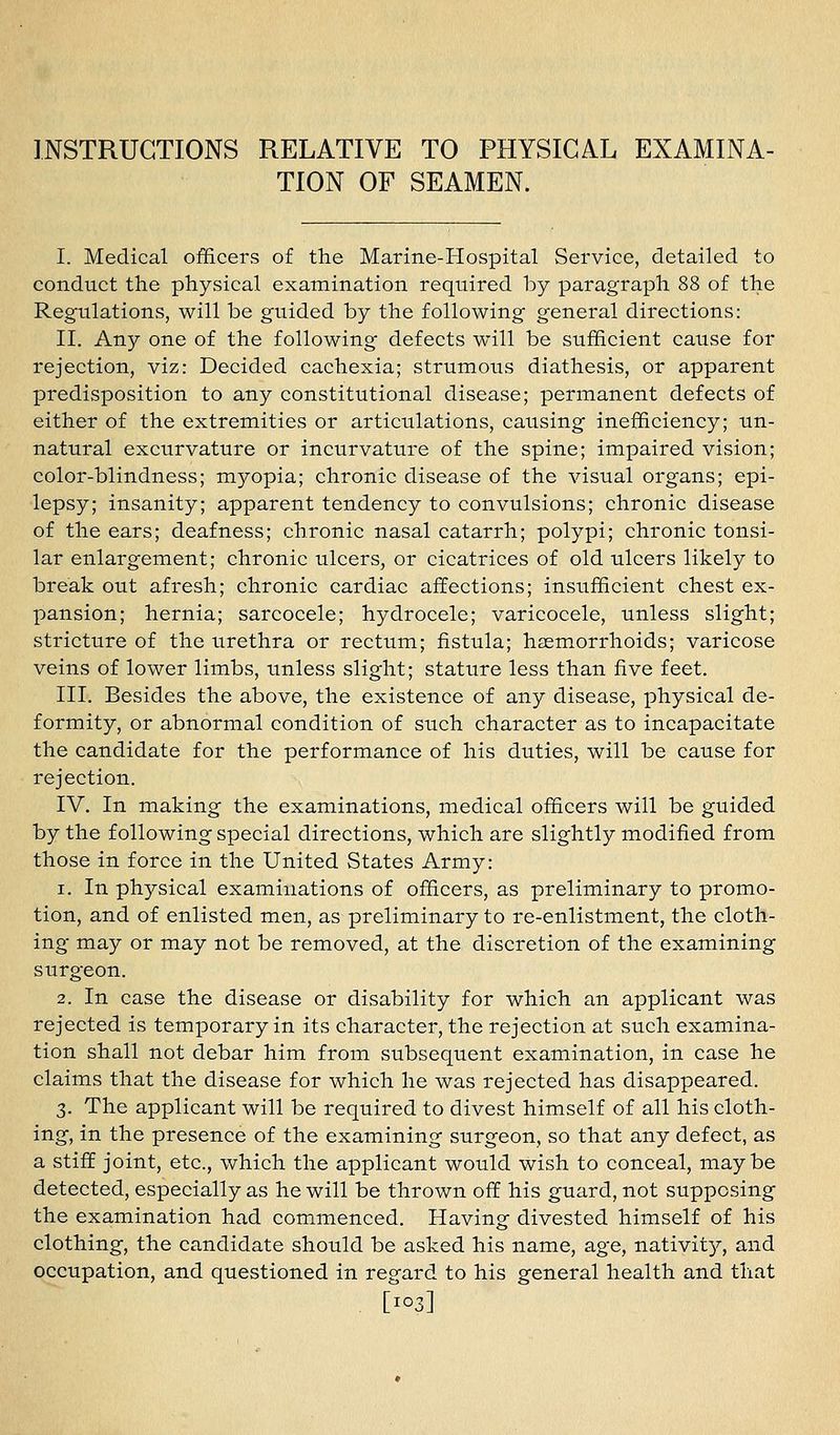 INSTRUCTIONS RELATIVE TO PHYSICAL EXAMINA- TION OF SEAMEN. I. Medical officers of the Marine-Hospital Service, detailed to conduct the physical examination required by paragraph 88 of the Regulations, will be guided by the following general directions: II. Any one of the following defects will be sufficient cause for rejection, viz: Decided cachexia; strumous diathesis, or apparent predisposition to any constitutional disease; permanent defects of either of the extremities or articulations, causing inefficiency; un- natural excurvature or incurvature of the spine; impaired vision; color-blindness; myopia; chronic disease of the visual organs; epi- lepsy; insanity; apparent tendency to convulsions; chronic disease of the ears; deafness; chronic nasal catarrh; polypi; chronic tonsi- lar enlargement; chronic ulcers, or cicatrices of old ulcers likely to break out afresh; chronic cardiac affections; insufficient chest ex- pansion; hernia; sarcocele; hydrocele; varicocele, unless slight; stricture of the urethra or rectum; fistula; hasmorrhoids; varicose veins of lower limbs, unless slight; stature less than five feet. III. Besides the above, the existence of any disease, physical de- formity, or abnormal condition of such character as to incapacitate the candidate for the performance of his duties, will be cause for rejection. IV. In making the examinations, medical officers will be guided by the following special directions, which are slightly modified from those in force in the United States Army: 1. In physical examinations of officers, as preliminary to promo- tion, and of enlisted men, as preliminary to re-enlistment, the cloth- ing may or may not be removed, at the discretion of the examining surgeon. 2. In case the disease or disability for which an applicant was rejected is temporary in its character, the rejection at such examina- tion shall not debar him from subsequent examination, in case he claims that the disease for which he was rejected has disappeared. 3. The applicant will be required to divest himself of all his cloth- ing, in the presence of the examining surgeon, so that any defect, as a stiff joint, etc., which the applicant would wish to conceal, maybe detected, especially as he will be thrown off his guard, not supposing the examination had commenced. Having divested himself of his clothing, the candidate should be asked his name, age, nativity, and occupation, and questioned in regard to his general health and that
