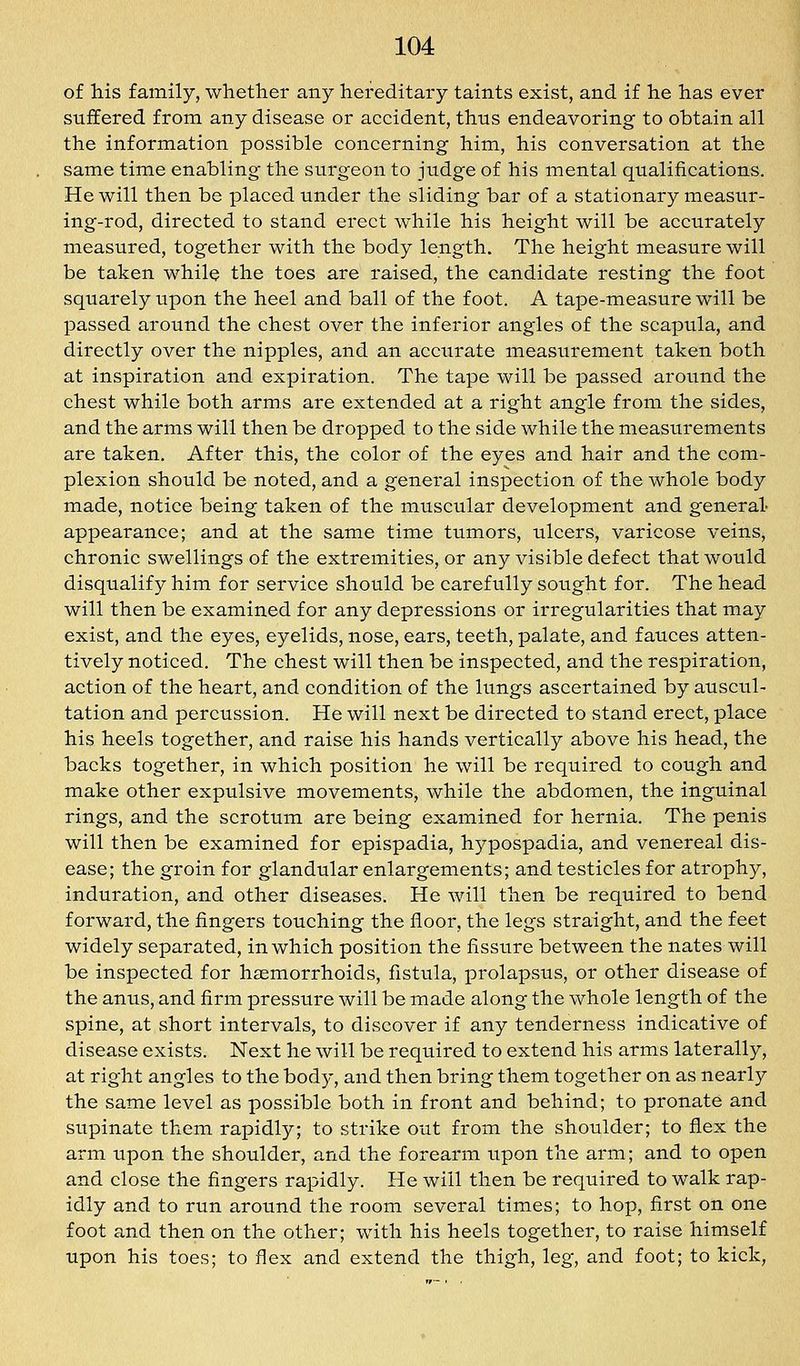 of his family, whetlier any hereditary taints exist, and if he has ever suffered from any disease or accident, thus endeavoring to obtain all the information possible concerning him, his conversation at the same time enabling the surgeon to jtidge of his mental qualifications. He will then be placed under the sliding bar of a stationary measur- ing-rod, directed to stand erect while his height will be accurately measured, together with the body length. The height measure will be taken while the toes are raised, the candidate resting the foot squarely upon the heel and ball of the foot. A tape-measure will be passed around the chest over the inferior angles of the scapula, and directly over the nipples, and an accurate measurement taken both at inspiration and expiration. The tape will be passed around the chest while both arms are extended at a right angle from the sides, and the arms will then be dropped to the side while the measurements are taken. After this, the color of the eyes and hair and the com- plexion should be noted, and a general inspection of the whole body made, notice being taken of the muscular development and general- appearance; and at the same time tumors, ulcers, varicose veins, chronic swellings of the extremities, or any visible defect that would disqualify him for service should be carefully sought for. The head will then be examined for any depressions or irregularities that may exist, and the eyes, eyelids, nose, ears, teeth, palate, and fauces atten- tively noticed. The chest will then be inspected, and the respiration, action of the heart, and condition of the lungs ascertained by auscul- tation and percussion. He will next be directed to stand erect, place his heels together, and raise his hands vertically above his head, the backs together, in which position he will be required to cough and make other expulsive movements, while the abdomen, the inguinal rings, and the scrotum are being examined for hernia. The penis will then be examined for epispadia, hypospadia, and venereal dis- ease; the groin for glandular enlargements; and testicles for atrophy, induration, and other diseases. He will then be required to bend forward, the fingers touching the floor, the legs straight, and the feet widely separated, in which position the fissure between the nates will be inspected for heemorrhoids, fistula, prolapsus, or other disease of the anus, and firm pressure will be made along the whole length of the spine, at short intervals, to discover if any tenderness indicative of disease exists. Next he will be required to extend his arms laterally, at right angles to the body, and then bring them together on as nearly the same level as possible both in front and behind; to pronate and supinate them rapidly; to strike out from the shoulder; to flex the arm upon the shoulder, and the forearm upon the arm; and to open and close the fingers rapidly. He will then be required to walk rap- idly and to run around the room several times; to hop, first on one foot and then on the other; with his heels together, to raise himself upon his toes; to flex and extend the thigh, leg, and foot; to kick,