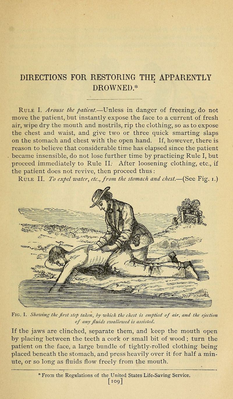 DIRECTIONS FOR RESTORING THE APPARENTLY DROWNED.* Rule I. Arouse the patient.—Unless in danger of freezing, do not move the patient, but instantly expose the face to a current of fresh air, wipe dry the mouth and nostrils, rip the clothing, so as to expose the chest and waist, and give two or three quick smarting slaps on the stomach and chest with the open hand. If, however, there is reason to believe that considerable time has elapsed since the patient became insensible, do not lose further time by practicing Rule I, but proceed immediately to Rule II; After loosening clothing, etc., if the patient does not revive, then jiroceed thus : Rule II. To expel water^ etc., from the stomach and chest.—(See Fig. i.) Fig. I. Showing the first step taken, by which the chest is e7nptied of air, and the ejection of any fiuids swallowed is assisted. If the jaws are clinched, separate them, and keep the mouth open by placing between the teeth a cork or small bit of wood ; turn the patient on the face, a large bundle of tightly-rolled clothing being placed beneath the stomach, and press heavily over it for half a min- ute, or so long as fluids flow freely from the mouth. * From the Regulations of the United States Life-Saving Service. [109]