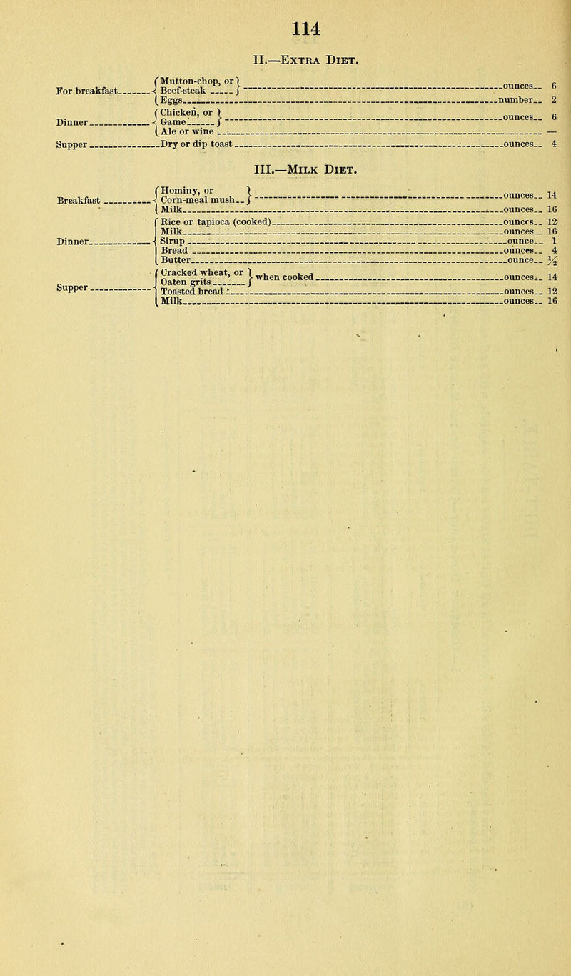 Dinner I Ale or wine 114 II.—Extra Diet. f Mutton-chop, or 1 f,„n<-oo « For breakfast ■{ Beef-steak / o«nces._ o (Eggs , number.. 2 f Chicken, or 1 „ „ } Game:.:... | ounces.. 6 (Ale or wine — Supper Dry or dip toast -..__. ; ounces.. 4 III.—Milk Diet. (Hominy, or > ounces U Breakfast ■{ Corn-meal mush../ ounces- i4 ( Milk - ounces.. IG f Kice or tapioca (cooked) ouncrs 12 (Milk : ounces— 16 Sirup ounce 1 Bread ounces.. 4 Butter . ounce }/^ i Cracked wheat, or ) „,, ^„».„j „ ta Oaten grits ...1... j ^^^^^ <=°°^^* ounces.. 14 Toasted bread : ounces.. 12 Milk.... - .... ._-.-_„■-._- ._ ounces.. 16