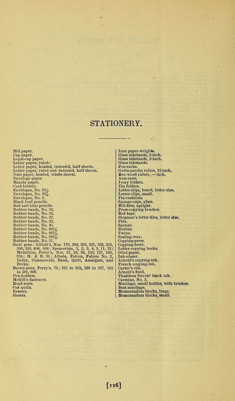 STATIONERY. Bill paper. Cap paper. Legal-cap paper. Letter paper,- ruled.- Letter paper, headed, indorsed, half sheets. Letter paper, ruled and indorsed, half sheets. ]S'ote paper, headed, -whole sheets. Envelope paper Manila paper. Card blotter. Envelopes, No. 9J^. Envelopes, No. 8%. Envelopes, No. 5. Black lead pencils. Ked and blue pencils. Rubber bands. No. 30. Kubber bands, No. 31. Bubber bands. No. 32. Rubber bands. No. 33. Rubber bands. No. 45. Rubber bands, No. 00}^. Rubber bands, No. 00j|. Rubber bands. No. 00%. Rubber bands, No. 11. Steel pens: Gillott's, Nos. 170, 294, 303, 851, 352, 353, 390, 393, 404, C04; Spencerian, 1, 2, 3, 4, 5, 11, 12;' Medallion, Perry's, Nos. 27, 28, 36, 120, 127, 140, 336; H. & B. 91; Albata, Falcon, Falcon No. 2, Index, Commercial, Bank, Quill, Amalgam, and Dreka. Barrel-pens, Perry's, 70; 225 in 263^ 226 In 227, 2C2 in 289, 808. Pen-holders. McGill's fasteners. Bond seals. Cut quills. Erasers. Shears. Iron paper-weights. Glass inkstands, 2-inch. Glass inkstands, 3-inch. Glass inkstands. Pen-racks. Gutta-percha rulers, 12-inch. Box-wood rulers, — inch. Arm-rests. Ivory folders. Tin folders. Letter-clips, board, letter size. Letter-clips, small. Pin-cushions. Sponge-cups, glass. Bill-files, upright. Press-copying brushes. Bed tape. Shipman's letter-files, letter size. Pins. Rubber. Twine. Sealing-wax. Copying-press. Copying-bowl. Letter-copying books. Oiled paper. Ink-eraser. Arnold's copying-ink. French copying-ink. Carter's ink. Arnold's fluid. Thaddeus Davids' black ink. Carmine, No. 3. Mucilage, small bottles, with brushes. Best mucilage. Memorandum blocks, large. Memorandum blocks, small. [ii6]