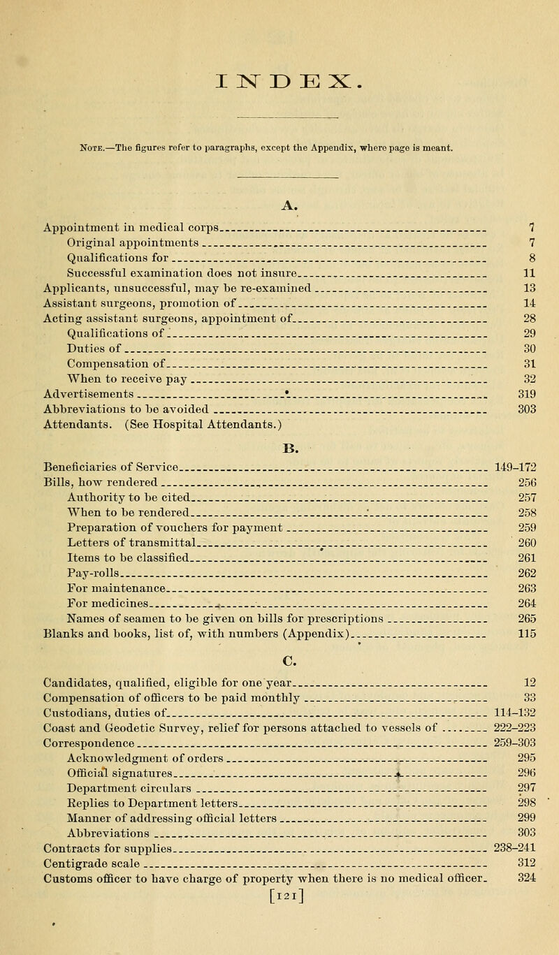 Note.—Tlie figures refer to paragraphs, except the Appendix, where page is meant. A. Appointment in medical corps » __ _. 7 Original appointments _. 7 Q ualifications for 8 Successful examination does not insure , 11 Applicants, unsuccessful, may be re-examined _ 13 Assistant surgeons, promotion of 14 Acting assistant surgeons, appointment of 28 Qualifications of. 29 Duties of 30 Compensation of . 31 When to receive pay 32 Advertisements •_ _„. 319 Abbreviations to be avoided 303 Attendants. (See Hospital Attendants.) B. Beneficiaries of Service 149-172 Bills, how rendered , 256 Authority to be cited _. 257 When to be rendered ' 258 Preparation of vouchers for payment 259 Letters of transmittal 260 Items to be classified . 261 Pay-rolls 262 For maintenance 263 For medicines ; 264 Names of seamen to be given on bills for prescriptions 265 Blanks and books, list of, with numbers (Appendix) 115 C. Candidates, qualified, eligible for one year 12 Compensation of officers to be paid monthly .._ 33 Custodians, duties of 114-132 Coast and Geodetic Survey, relief for persons attached to vessels of 222-223 Correspondence 259-303 Acknowledgment of orders 295 Official signatures Jd 296 Department circulars 297 Replies to Department letters 298 Manner of addressing official letters 299 Abbreviations 303 Contracts for supplies 238-241 Centigrade scale 312 Customs officer to have charge of property when there is no medical officer. 324 [I2l]