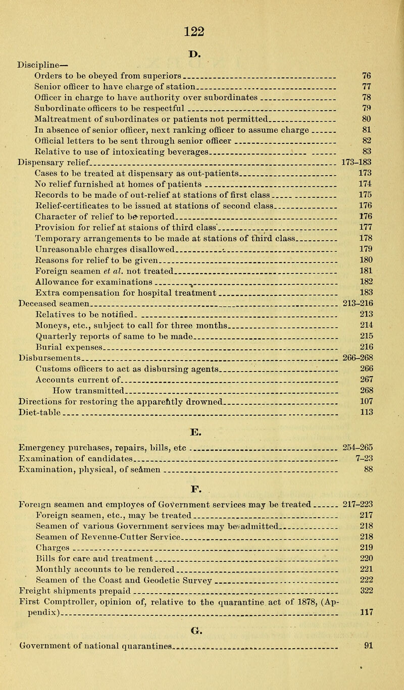 D. Discipline— Orders to be obeyed from superiors 76 Senior officer to have charge of station 77 Officer in charge to have authority over subordinates . 78 Subordinate officers to be respectful 79 Maltreatment of subordinates or patients not permitted 80 In absence of senior officer, next ranking officer to assume charge 81 Official letters to be sent through senior officer 82 Relative to use of intoxicating beverages 83 Dispensary relief. 173-183 Cases to be treated at dispensary as out-patients 173 No relief furnished at homes of j)atient8 . 174 Eecords to be made of out-relief at stations of first class 175 Eelief-certificates to be issued at stations of second class 176 Character of relief to be^ reported 176 Provision for relief at staions of third class' 177 Temporary arrangements to be made at stations of tliird class 178 Unreasonable charges disallowed •_ 179 Eeasons for relief to be given . 180 Foreign seamen et al. not treated 181 Allowance for examinations ^ 182 Extra compensation for hospital treatment 183 Deceased seamen . . 213-216 Eelatives to be notified . 213 Moneys, etc., subject to call for three months 214 Quarterly reports of same to be made 215 Burial expenses 216 Disbursements 266-268 Customs officers to act as disbursing agents 266 Accounts current of 267 How transmitted 268 Directions for restoring the apparehtly drowned 107 Diet-table 113 E. Emergency purchases, repairs, bills, etc . _ 254-265 Examination of candidates , _ 7-23 Examination, physical, of se&men 88 F. Foreign seamen and employes of Government services may be treated 217-223 Foreign seamen, etc., may be treated 217 Seamen of various Government services may bevadmitted.. 218 Seamen of Eevenue-Cutter Service 218 Charges 219 Bills for care and treatment 220 Monthly accounts to be rendered 221 Seamen of the Coast and Geodetic Survey 222 Freight shipments prepaid 322 First Comptroller, opinion of, relative to the quarantine act of 1878, (Ap- pendix) ^ . 117 G. Government of national quarantines.., ^^^»*«.... 91