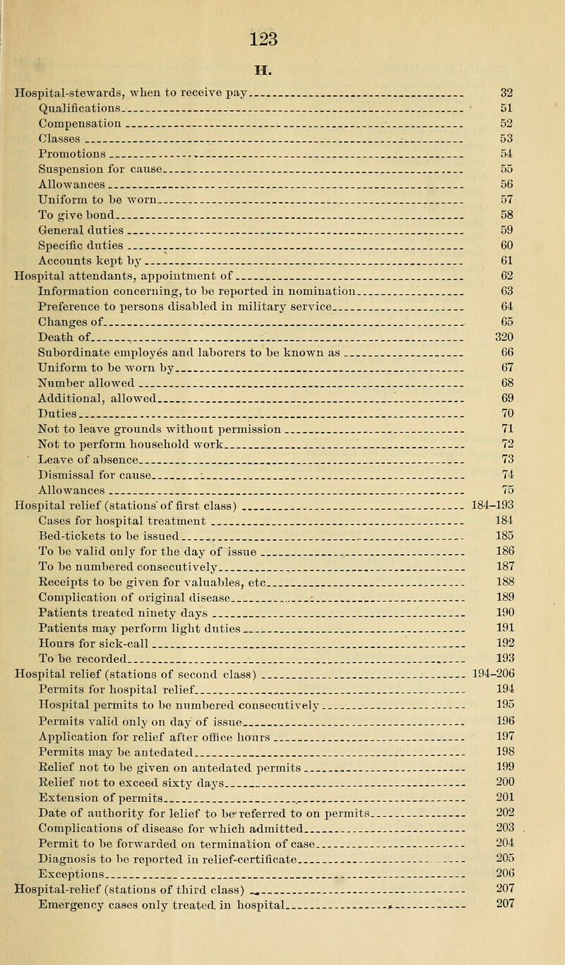 IHP' Hospital-stewards, when to receive pay _ _. 32 Qualifications- • 51 Compensation 52 Classes j 53 Promotion s 54 Suspension for cause 55 Alio w ances 56 Uniform to be Avorn 57 To give bond 58 General duties 59 Specific duties , 60 Accounts kept by 61 Hospital attendants, appointment of __ 62 Information concerning, to be reported in nomination 63 Preference to persons disabled in military service . 64 Changes of 65 Death of _ 320 Subordinate employes and laborers to be known as . 66 Uniform to be worn by 67 Number allowed 68 Additional, allowed 69 Duties -. 70 Not to leave grounds without permission 71 Not to perform household work 72 Leave of absence 73 Dismissal for cause i 74 Allowances 75 Hospital relief (stations' of first class) 184-193 Cases for hospital treatment 184 Bed-tickets to be issued . 185 To be valid only for the day of issue 186 To be numbered consecutively , 187 Keceipts to be given for valuables, etc - 188 Complication of original disease :. 189 Patients treated ninety days 190 Patients may perform light duties 191 Hours for sick-call 192 To be recorded _ _ 193 Hospital relief (stations of second class) 194-206 Permits for hospital relief _. 194 Hospital permits to be numbered consecutively. -- 195 Permits valid only on day of issue , -. 196 Application for relief after office hoiirs 197 Permits may be antedated 198 Eelief not to be given on antedated permits » -- 199 Relief not to exceed sixty days 200 Extension of permits . 201 Date of authority for lelief to be-referred to on permits 202 Complications of disease for which admitted — 203 Permit to be forwarded on termination of case. 204 Diagnosis to be reported iu relief-certificate 205 Exceptions , 206 Hospital-relief (stations of third class) ., 207 Emergency cases only treated, in hospital - ^, 207