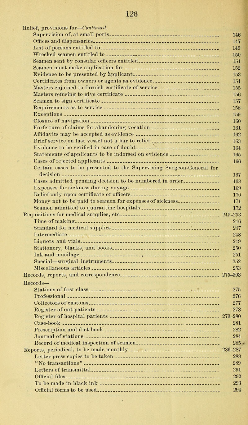 Eelief, provisions for—Continued. Supervision of, at small ports 146 Offices and dispensaries 147 List of persons entitled to 149 Wrecked seamen entitled to 150 Seamen sent by consular officers entitled 151 Seamen must make application for 152 Evidence to be presented by applicant 153 Certificates from owners or agents as evidence 154 Masters enjoined to furnish certificate of service _ 155 Masters refusing to give certificate 156 Seamen to sign certificate 157 Eequiremeuts as to service _. 158 Exceptions : 159 Closure of navigation 160 Forfeiture of claims for abandoning vocation 161 Affidavits may be accepted as evidence 162 Brief service on last vessel not a bar to relief 163 Evidence to be verified in case of doubt 164 Statements of applicants to be indorsed on evidence 165 Cases of rejected applicants 166 Certain cases to be presented to the Supervising Surgeon-General for decision 167 Cases admitted pending decision to be numbered in order 168- Expenses for sickness during voyage 169 Relief only upon certificate of officers 170 Money not to be paid to seamen for expenses of sickness 171 Seamen admitted to quarantine hospitals 172 Requisitions for medical supplies, etc 245-253' Time of making , 246 Standard for medical supplies 247 Intermediate 248 Liquors and vials ^ 249 Stationery, blanks, and books _ 250 Ink and mucilage . 251 Special—surgical instruments _ 252 Miscellaneous articles . 253 Records, reports, and correspondence 275-308 Records— Stations of first class . ^.: 275 Professional 276 Collectors of customs 277 Register of out-patients 278 Register of hospital patients 279-280 Case-book 281 Prescription and diet-book 282 Journal of stations 284 Record of medical inspection of seamen 285 - Reports, periodical, to be made monthly _• 286-287 Letter-press copies to be taken 288 No transactions -. 289 Letters of transmittal 291 Official files... i 292 To be made in black ink ^ 293 Official forms to be used 294