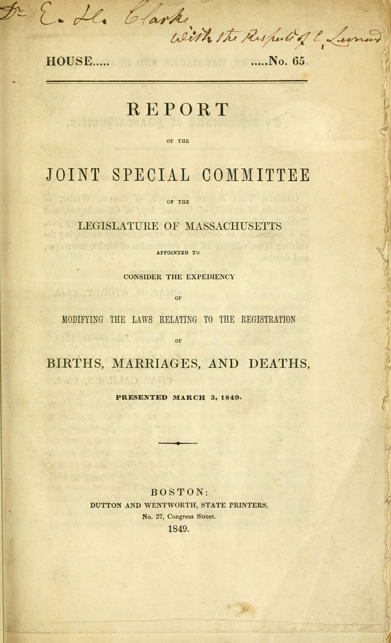 HOUSE No. 65 REPORT JOINT SPECIAL COMMITTEE LEGISLATURE OF MASSACHUSETTS APPOINTED TO CONSIDER THE EXPEDIENCY MODIFYING THE LAWS RELATING TO THE REGISTRATION BIRTHS, MARRIAGES, AND DEATHS, PRESENTED MARCH 3, 1849. BOSTON: DUTTON AND WENTWORTH, STATE PRINTERS, No. 37, Congress Street. 1849.