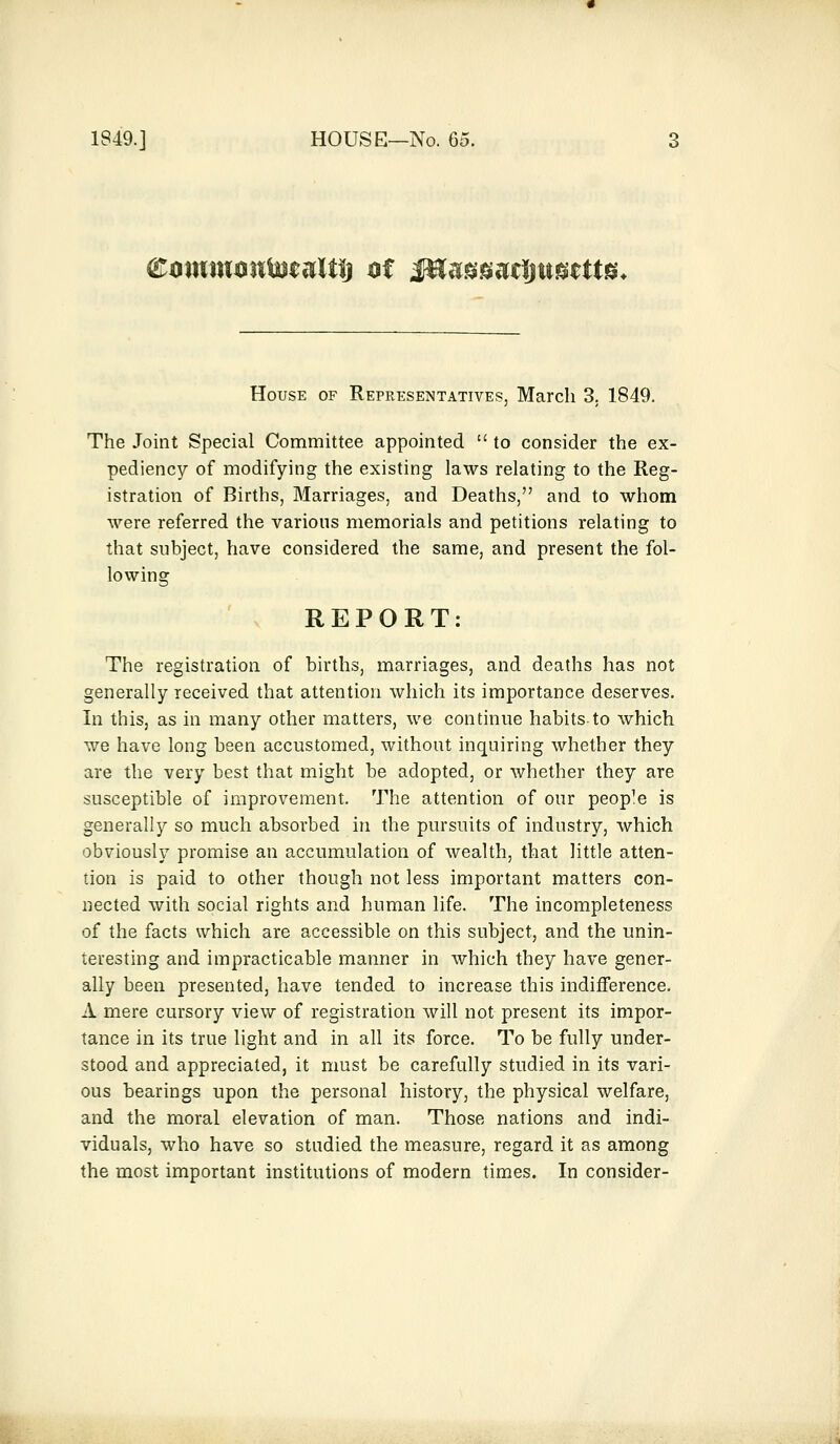 House of Representatives, March 3. 1849. The Joint Special Committee appointed  to consider the ex- pediency of modifying the existing laws relating to the Reg- istration of Births, Marriages, and Deaths, and to whom were referred the various memorials and petitions relating to that subject, have considered the same, and present the fol- lowing REPORT: The registration of births, marriages, and deaths has not generally received that attention which its importance deserves. In this, as in many other matters, we continue habits to which we have long been accustomed, without inquiring whether they are the very best that might be adopted, or whether they are susceptible of improvement. The attention of our people is generally so much absorbed in the pursuits of industry, which obviously promise an accumulation of wealth, that little atten- tion is paid to other though not less important matters con- nected with social rights and human life. The incompleteness of the facts which are accessible on this subject, and the unin- teresting and impracticable manner in which they have gener- ally been presented, have tended to increase this indifference. A mere cursory view of registration will not present its impor- tance in its true light and in all its force. To be fully under- stood and appreciated, it must be carefully studied in its vari- ous bearings upon the personal history, the physical welfare, and the moral elevation of man. Those nations and indi- viduals, who have so studied the measure, regard it as among the most important institutions of modern times. In consider-