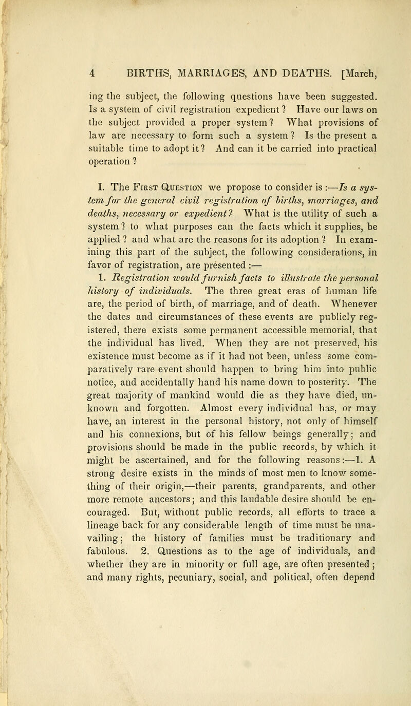 ing the subject, the following questions have been suggested. Is a system of civil registration expedient ? Have our laws on the subject provided a proper system? What provisions of law are necessary to form such a system ? Is the present a suitable time to adopt it? And can it be carried into practical operation ? I. The First Question we propose to consider is :—Is a sys- tem for the general civil registration of births, marriages, and deaths, necessary or expedient 7 What is the utility of such a system ? to what purposes can the facts which it supplies, be applied ? and what are the reasons for its adoption ? In exam- ining this part of the subject, the following considerations, in favor of registration, are presented :— 1. Registration would furnish facts to illustrate the personal history of individuals. The three great eras of human life are, the period of birth, of marriage, and of death. Whenever the dates and circumstances of these events are publicly reg- istered, there exists some permanent accessible memorial, that the individual has lived. When they are not preserved, his existence must become as if it had not been, unless some com- paratively rare event should happen to bring him into public notice, and accidentally hand his name down to posterity. The great majority of mankind would die as they have died, un- known and forgotten. Almost every individual has, or may have, an interest in the personal history, not only of himself and his connexions, but of his fellow beings generally; and provisions should be made in the public records, by which it might be ascertained, and for the following reasons:—1. A strong desire exists in the minds of most men to know some- thing of their origin,—their parents, grandparents, and other more remote ancestors; and this laudable desire should be en- couraged. But, without public records, all efforts to trace a lineage back for any considerable length of time must be una- vailing; the history of families must be traditionary and fabulous. 2. Questions as to the age of individuals, and whether they are in minority or full age, are often presented ; and many rights, pecuniary, social, and political, often depend