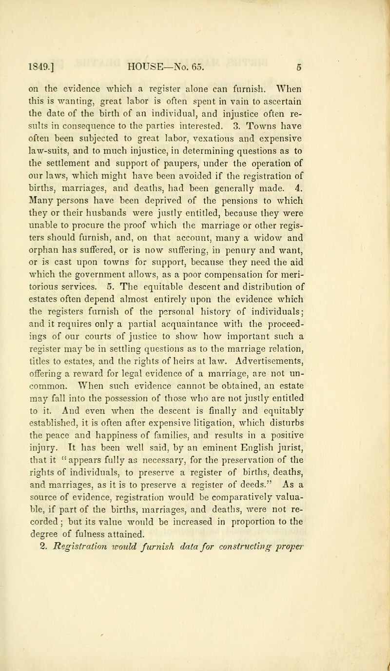 on the evidence which a register alone can furnish. When this is wanting, great labor is often spent in vain to ascertain the date of the birth of an individual, and injustice often re- sults in consequence to the parties interested. 3. Towns have often been subjected to great labor, vexatious and expensive law-suits, and to much injustice, in determining questions as to the settlement and support of paupers, under the operation of our laws, which might have been avoided if the registration of births, marriages, and deaths, had been generally made. 4. Many persons have been deprived of the pensions to which they or their husbands were justly entitled, because they were unable to procure the proof which the marriage or other regis- ters should furnish, and, on that account, many a widow and orphan has suffered, or is now suffering, in penury and want, or is cast upon towns for support, because they need the aid which the government allows, as a poor compensation for meri- torious services. 5. The equitable descent and distribution of estates often depend almost entirely upon the evidence which the registers furnish of the personal history of individuals; and it requires only a partial acquaintance with the proceed- ings of our courts of justice to show how important such a register may be in settling questions as to the marriage relation, titles to estates, and the rights of heirs at law. Advertisements, offering a reward for legal evidence of a marriage, are not un- common. When such evidence cannot be obtained, an estate may fall into the possession of those who are not justly entitled to it. And even when the descent is finally and equitably established, it is often after expensive litigation, which disturbs the peace and happiness of families, and results in a positive injury. It has been well said, by an eminent English jurist, that it  appears fully as necessary, for the preservation of the rights of individuals, to preserve a register of births, deaths, and marriages, as it is to preserve a register of deeds. As a source of evidence, registration would be comparatively valua- ble, if part of the births, marriages, and deaths, were not re- corded ; but its value would be increased in proportion to the degree of fulness attained. 2. Registration would furnish data for constructing proper