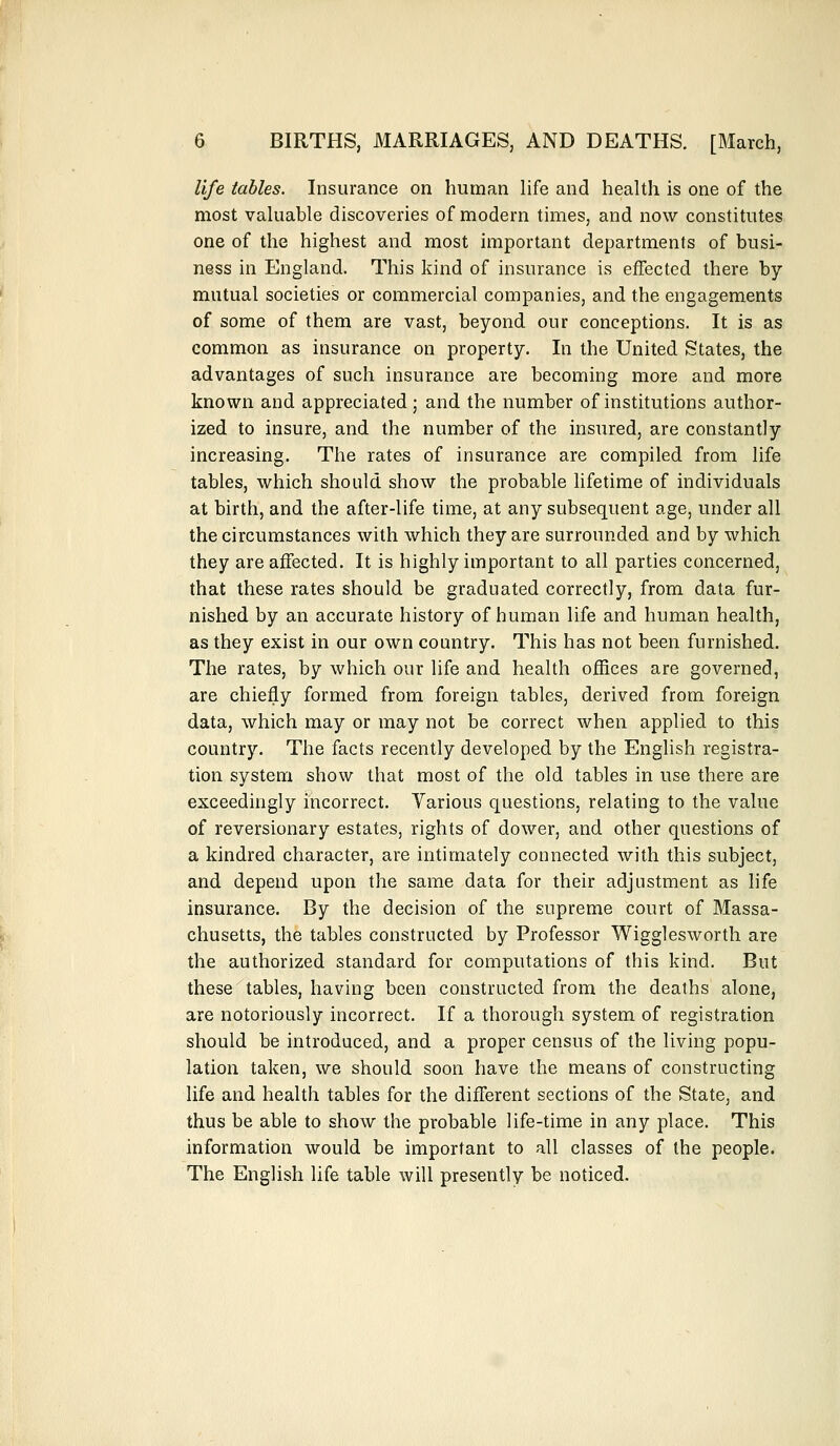 life tables. Insurance on human life and health is one of the most valuable discoveries of modern times, and now constitutes one of the highest and most important departments of busi- ness in England. This kind of insurance is effected there by mutual societies or commercial companies, and the engagements of some of them are vast, beyond our conceptions. It is as common as insurance on property. In the United States, the advantages of such insurance are becoming more and more known and appreciated; and the number of institutions author- ized to insure, and the number of the insured, are constantly increasing. The rates of insurance are compiled from life tables, which should show the probable lifetime of individuals at birth, and the after-life time, at any subsequent age, under all the circumstances with which they are surrounded and by which they are affected. It is highly important to all parties concerned, that these rates should be graduated correctly, from data fur- nished by an accurate history of human life and human health, as they exist in our own country. This has not been furnished. The rates, by which our life and health offices are governed, are chiefly formed from foreign tables, derived from foreign data, which may or may not be correct when applied to this country. The facts recently developed by the English registra- tion system show that most of the old tables in use there are exceedingly incorrect. Various questions, relating to the value of reversionary estates, rights of dower, and other questions of a kindred character, are intimately connected with this subject, and depend upon the same data for their adjustment as life insurance. By the decision of the supreme court of Massa- chusetts, the tables constructed by Professor Wigglesworth are the authorized standard for computations of this kind. But these tables, having been constructed from the deaths alone, are notoriously incorrect. If a thorough system of registration should be introduced, and a proper census of the living popu- lation taken, we should soon have the means of constructing life and health tables for the different sections of the State, and thus be able to show the probable life-time in any place. This information would be important to all classes of the people. The English life table will presently be noticed.