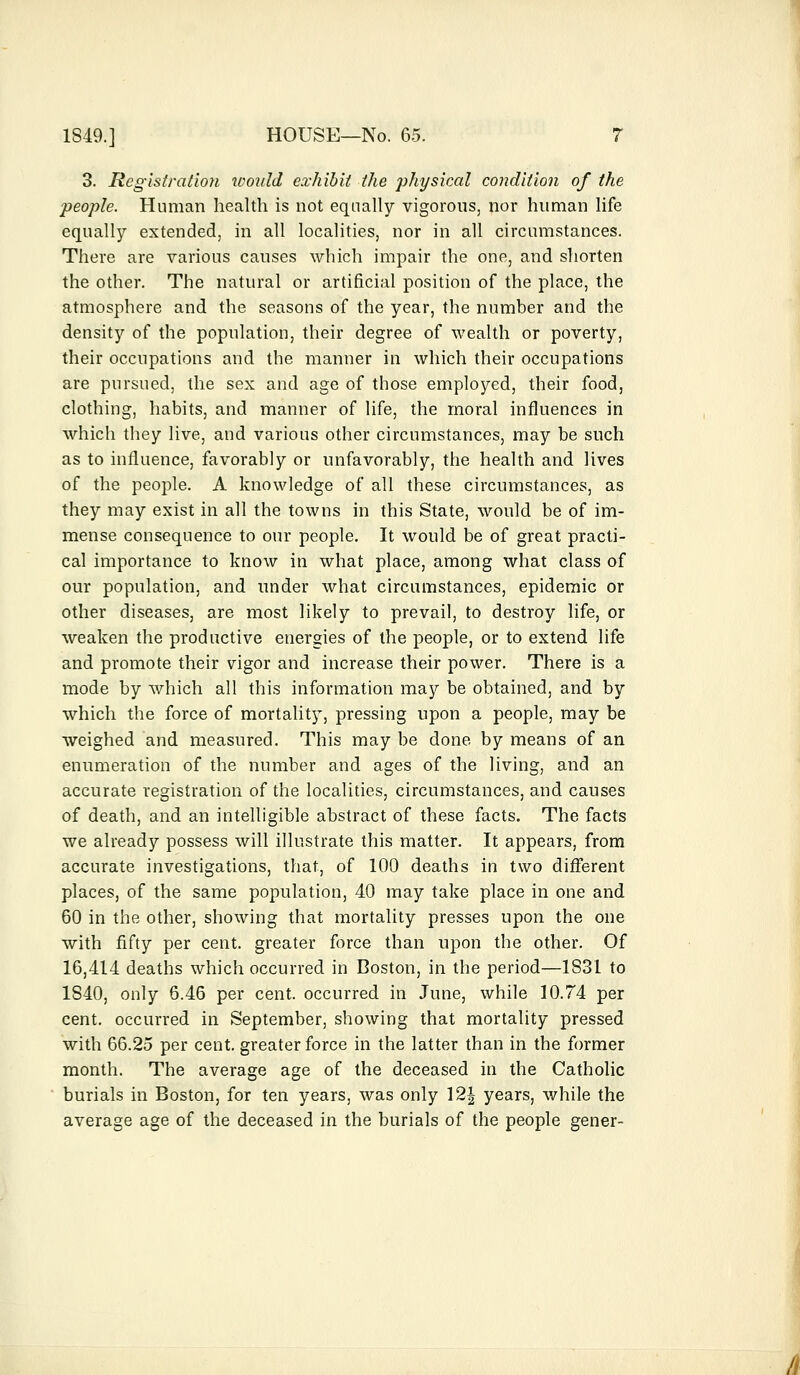 3. Registration would exhibit the physical condition of the people. Human health is not equally vigorous, nor human life equally extended, in all localities, nor in all circumstances. There are various causes which impair the one, and shorten the other. The natural or artificial position of the place, the atmosphere and the seasons of the year, the number and the density of the population, their degree of wealth or poverty, their occupations and the manner in which their occupations are pursued, the sex and age of those employed, their food, clothing, habits, and manner of life, the moral influences in which they live, and various other circumstances, may be such as to influence, favorably or unfavorably, the health and lives of the people. A knowledge of all these circumstances, as they may exist in all the towns in this State, would be of im- mense consequence to our people. It would be of great practi- cal importance to know in what place, among what class of our population, and under what circumstances, epidemic or other diseases, are most likely to prevail, to destroy life, or weaken the productive energies of the people, or to extend life and promote their vigor and increase their power. There is a mode by which all this information may be obtained, and by which the force of mortality, pressing upon a people, may be weighed and measured. This may be done by means of an enumeration of the number and ages of the living, and an accurate registration of the localities, circumstances, and causes of death, and an intelligible abstract of these facts. The facts we already possess will illustrate this matter. It appears, from accurate investigations, that, of 100 deaths in two different places, of the same population, 40 may take place in one and 60 in the other, showing that mortality presses upon the one with fifty per cent, greater force than upon the other. Of 16,414 deaths which occurred in Boston, in the period—1831 to 1840, only 6.46 per cent, occurred in June, while 10.74 per cent, occurred in September, showing that mortality pressed with 66.25 per cent, greater force in the latter than in the former month. The average age of the deceased in the Catholic burials in Boston, for ten years, was only \2\ years, while the average age of the deceased in the burials of the people gener-