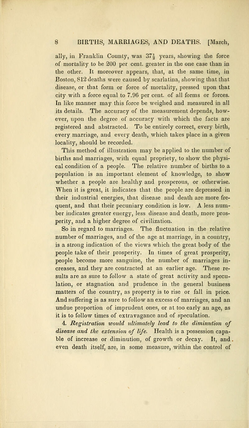 ally, in Franklin County, was 37^ years, showing the force of mortality to be 200 per cent, greater in the one case than in the other. It moreover appears, that, at the same time, in Boston, 812 deaths were caused by scarlatina, showing that that disease, or that form or force of mortality, pressed upon that city with a force equal to 7.96 per cent, of all forms or forces. In like manner may this force be weighed and measured in all its details. The accuracy of the measurement depends, how- ever, upon the degree of accuracy with which the facts are registered and abstracted. To be entirely correct, every birth, every marriage, and every death, which takes place in a given locality, should be recorded. This method of illustration may be applied to the number of births and marriages, with equal propriety, to show the physi- cal condition of a people. The relative number of births to a population is an important element of knowledge, to show whether a people are healthy and prosperous, or otherwise. When it is great, it indicates that the people are depressed in their industrial energies, that disease and death are more fre- quent, and that their pecuniary condition is low. A less num- ber indicates greater energy, less disease and death, more pros- perity, and a higher degree of civilization. So in regard to marriages. The fluctuation in the relative number of marriages, and of the age at marriage, in a country, is a strong indication of the views which the great body of the people take of their prosperity. In times of great prosperity, people become more sanguine, the number of marriages in- creases, and they are contracted at an earlier age. These re- sults are as sure to follow a state of great activity and specu- lation, or stagnation and prudence in the general business matters of the country, as property is to rise or fall in price. And suffering is as sure to follow an excess of marriages, and an undue proportion of imprudent ones, or at too early an age, as it is to follow times of extravagance and of speculation. 4. Registration would ultimately lead to the diminution of disease and the extension of life. Health is a possession capa- ble of increase or diminution, of growth or decay. It, and. even death itself, are, in some measure, within the control of