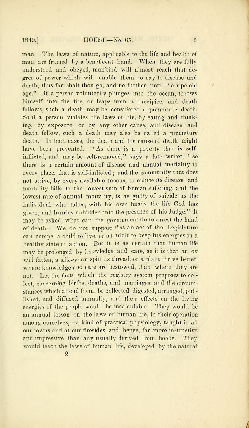 man. The laws of nature, applicable to the life and health of man, are framed by a beneficent hand. When they are fully understood and obeyed, mankind will almost reach that de- gree of power which will enable them to say to disease and death, thus far shalt thou go, and no further, until  a ripe old age. If a person voluntarily plunges into the ocean, throws himself into the fire, or leaps from a precipice, and death follows, such a death may be considered a premature death. So if a person violates the laws of life, by eating and drink- ing, by exposure, or by any other cause, and disease and death follow, such a death may also be called a premature death. In both cases, the death and the cause of death might have been prevented.  As there is a poverty that is self- inflicted, and may be self-removed, says a late writer,  so there is a certain amount of disease and annual mortality in every place, that is self-inflicted ; and the community that does not strive, by every available means, to reduce its disease and mortality bills to the lowest sum of human suffering, and the lowest rate of annual mortality, is as guilty of suicide as the individual who takes, with his own hands, the life God has given, and hurries unbidden into the presence of his Judge. It may be asked, what can the government do to arrest the hand of death? We do not suppose that an act of the Legislature can compel a child to live, or an adult to keep his energies in a healthy state of action. But it is as certain that human life may be prolonged by knowledge and care, as it is that an ox will fatten, a silk-worm spin its thread, or a plant thrive better, where knowledge and care are bestowed, than where they are not. Let the facts which the registry system proposes to col- lect, concerning births, deaths, and marriages, and the circum- stances which attend them, be collected, digested, arranged, pub- lished, and diffused annually, and their effects on the living energies of the people would be incalculable. They would be an annual lesson on the laws of human life, in their operation among ourselves,—a kind of practical physiology, taught in all our towns and at our firesides, and hence, far more instructive and impressive than any usually derived from books. They would teach the laws of human life, developed by the natural 2