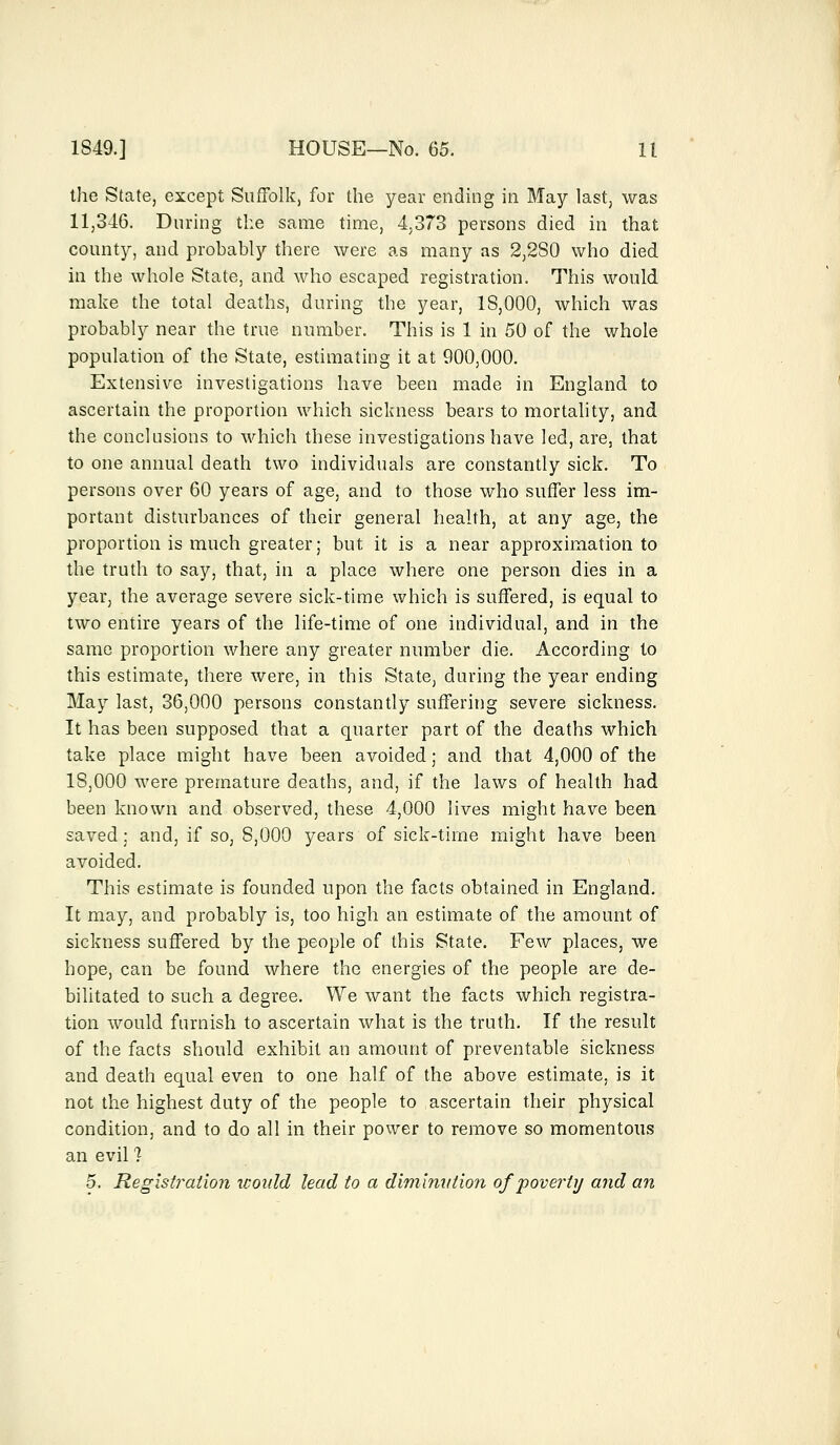 the State, except Suffolk, for the year ending in May last, was 11,346. During the same time, 4,373 persons died in that county, and probably there were as many as 2,2S0 who died in the whole State, and who escaped registration. This would make the total deaths, during the year, IS,000, which was probably near the true number. This is 1 in 50 of the whole population of the State, estimating it at 900,000. Extensive investigations have been made in England to ascertain the proportion which sickness bears to mortality, and the conclusions to which these investigations have led, are, that to one annual death two individuals are constantly sick. To persons over 60 years of age, and to those who suffer less im- portant disturbances of their general health, at any age, the proportion is much greater; but it is a near approximation to the truth to say, that, in a place where one person dies in a year, the average severe sick-time which is suffered, is equal to two entire years of the life-time of one individual, and in the same proportion where any greater number die. According to this estimate, there were, in this State, during the year ending May last, 36,000 persons constantly suffering severe sickness. It has been supposed that a quarter part of the deaths which take place might have been avoided; and that 4,000 of the 18,000 were premature deaths, and, if the laws of health had been known and observed, these 4,000 lives might have been saved; and, if so, 8,000 years of sick-time might have been avoided. This estimate is founded upon the facts obtained in England. It may, and probably is, too high an estimate of the amount of sickness suffered by the people of this State. Few places, we hope, can be found where the energies of the people are de- bilitated to such a degree. We want the facts which registra- tion would furnish to ascertain what is the truth. If the result of the facts should exhibit an amount of preventable sickness and death equal even to one half of the above estimate, is it not the highest duty of the people to ascertain their physical condition, and to do all in their power to remove so momentous an evil 1 5. Registration would lead to a diminution of 'poverty and an