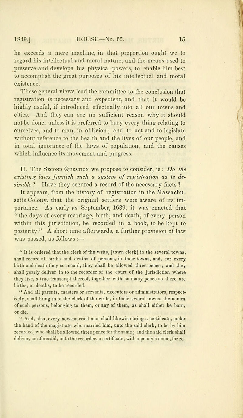 he exceeds a mere machine, in that proportion ought we to regard his intellectual and moral nature, and the means used to preserve and develope his physical powers, to enable him best to accomplish the great purposes of his intellectual and moral existence. These general views lead the committee to the Conclusion that registration is necessary and expedient, and that it would be highly useful, if introduced effectually into all our towns and cities. And they can see no sufficient reason why it should not be done, unless it is preferred to bury every thing relating to ourselves, and to man, in oblivion ; and to act and to legislate without reference to the health and the lives of our people, and in total ignorance of the laws of population, and the causes which influence its movement and progress. II. The Second Question we propose to consider, is : Do the existing laws furnish such a system of registration as is de- sirable ? Have they secured a record of the necessary facts ? It appears, from the history of registration in the Massachu- setts Colony, that the original settlers were aware of its im- portance. As early as September, 1639, it was enacted that the days of every marriage, birth, and death, of every person within this jurisdiction, be recorded in a book, to be kept to posterity. A short time afterwards, a further provision of law was passed, as follows :—  It is ordered that the clerk of the writs, [town clerk] in the several towns, shall record all births and deaths of persons, in their towns, and, for every birth and death they so record, they shall be allowed three pence ; and they shall yearly deliver in to the recorder of the court of the jurisdiction where they live, a true transcript thereof, together with so many pence as there are births, or deaths, to be recorded.  And all parents, masters or servants, executors or administrators, respect- ively, shall bring in to the clerk of the writs, in their several towns, the names of such persons, belonging to them, or any of them, as shall either be born, or die.  And, also, every new-married man shall likewise bring a certificate, under the hand of the magistrate who married him, unto the said clerk, to be by him recorded, who shall be allowed three pence for the same ; and the said clerk shall deliver, as aforesaid, unto the recorder, a certificate, with a penny a name, for re