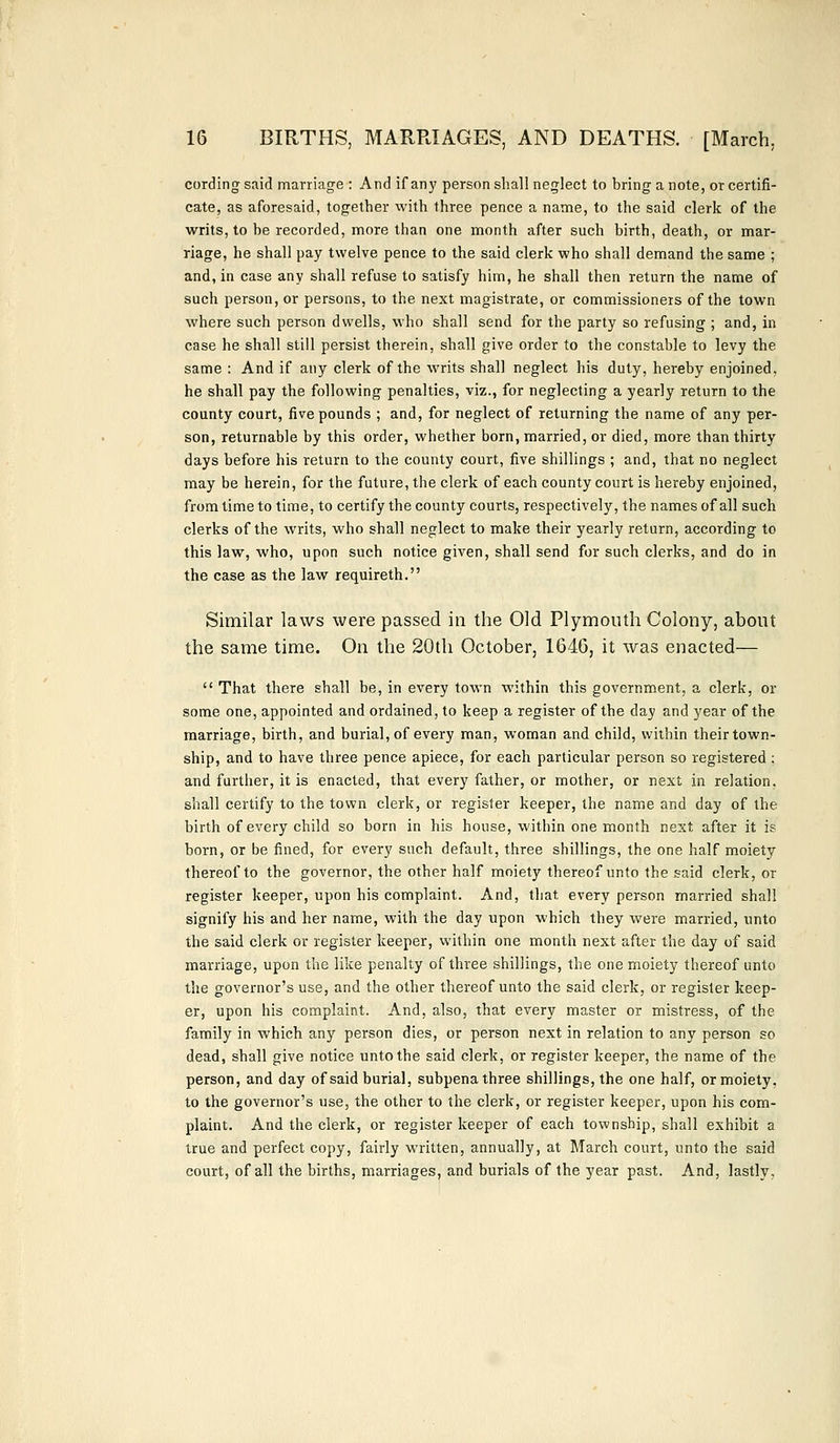 cording said marriage : And if any person shall neglect to bring a note, or certifi- cate, as aforesaid, together with three pence a name, to the said clerk of the writs, to be recorded, more than one month after such birth, death, or mar- riage, he shall pay twelve pence to the said clerk who shall demand the same ; and, in case any shall refuse to satisfy him, he shall then return the name of such person, or persons, to the next magistrate, or commissioners of the town where such person dwells, who shall send for the party so refusing ; and, in case he shall still persist therein, shall give order to the constable to levy the same : And if any clerk of the writs shall neglect his duty, hereby enjoined, he shall pay the following penalties, viz., for neglecting a yearly return to the county court, five pounds ; and, for neglect of returning the name of any per- son, returnable by this order, whether born, married, or died, more than thirty days before his return to the county court, five shillings ; and, that no neglect may be herein, for the future, the clerk of each county court is hereby enjoined, from time to time, to certify the county courts, respectively, the names of all such clerks of the writs, who shall neglect to make their yearly return, according to this law, who, upon such notice given, shall send for such clerks, and do in the case as the law requireth. Similar laws were passed in the Old Plymouth Colony, about the same time. On the 20th October, 164G, it was enacted—  That there shall be, in every town within this government, a clerk, or some one, appointed and ordained, to keep a register of the day and year of the marriage, birth, and burial, of every man, woman and child, within their town- ship, and to have three pence apiece, for each particular person so registered ; and further, it is enacted, that every father, or mother, or next in relation, shall certify to the town clerk, or register keeper, the name and day of the birth of every child so born in his house, within one month next after it is born, or be fined, for every such default, three shillings, the one half moiety thereof to the governor, the other half moiety thereof unto the said clerk, or register keeper, upon his complaint. And, that every person married shall signify his and her name, with the day upon which they were married, unto the said clerk or register keeper, within one month next after the day of said marriage, upon the like penalty of three shillings, the one moiety thereof unto the governor's use, and the other thereof unto the said clerk, or register keep- er, upon his complaint. And, also, that every master or mistress, of the family in which any person dies, or person next in relation to any person so dead, shall give notice unto the said clerk, or register keeper, the name of the person, and day of said burial, subpena three shillings, the one half, or moiety, to the governor's use, the other to the clerk, or register keeper, upon his com- plaint. And the clerk, or register keeper of each township, shall exhibit a true and perfect copy, fairly written, annually, at March court, unto the said court, of all the births, marriages, and burials of the year past. And, lastly,