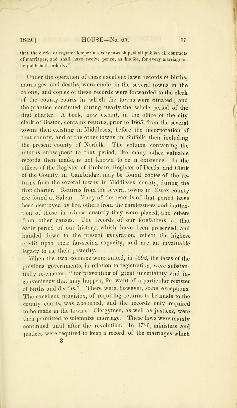 that the clerk, or register keeper in every township, shall publish all contracts of marriages, and shall have twelve pence, as his fee, for eveTy marriage as he publisheth orderly. Under the operation of these excellent laws, records of births, marriages, and deaths, were made in the several towns in the colony, and copies of these records were forwarded to the clerk of the county courts in which the towns were situated ; and the practice continued during nearly the whole period of the first charter. A book, now extant, in the office of the city clerk of Boston, contains returns, prior to 1665, from the several towns then existing in Middlesex, before the incorporation of that county, and of the other towns in Suffolk, then including the present county of Norfolk. The volume, containing the returns subsequent to that period, like many other valuable records then made, is not known to be in existence. In the offices of the Register of Probate, Register of Deeds, and Clerk of the County, in Cambridge, may be found copies of ihe re- turns from the several towns in Middlesex county, during the first charter. Returns from the several towns in Essex county are found at Salem. Many of the records of that period have been destroyed by fire, others from the carelessness and inatten- tion of those in whose custody they were placed, and others from other causes. The records of our forefathers, at that early period of our history, which have been preserved, and handed down to the present generation, reflect the highest credit upon their far-seeing sagacity, and are an invaluable legacy to us, their posterity. When the two colonies were united, in 1692, the laws of the previous governments, in relation to registration, were substan- tially re-enacted, for preventing of great uncertainty and in- con veniency that may happen, for want of a particular register of births and deaths. There were, however, some exceptions. The excellent provision, of requiring returns to be made to the county courts, was abolished, and the records only required to be made in the towns. Clergymen, as well as justices, were then permitted to solemnize marriage. These laws were mainly continued until after the revolution. In 1786, ministers and justices were required to keep a record of the marriages which 3