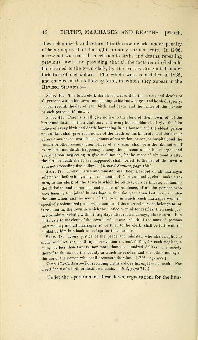 they solemnized, and return it to the town clerk, under penalty of being deprived of the right to marry, for ten years. In 1796, a new act was passed, in relation to births and deaths, repealing previous laws, and providing that all the facts required should be returned to the town clerk, by the parties designated, under forfeiture of one dollar. The whole were remodelled in 1835, and enacted in the following form, in which they appear in the Revised Statutes :— Sect. 46. The town clerk shall keep a record of the births and deaths of all persons within his town, and coming to his knowledge ; and he shall specify, in such record, the day of each birth and death, and the names of the parents of such persons, if known. Sect. 47. Parents shall give notice to the clerk of their town, of all the births and deaths of their children ; and every householder shall give the like notice of every birth and death happening in his house ; and the eldest person next of kin, shall give such notice of the death of his kindred ; and the keeper of any alms-house, work-house, house of correction, prison, or hospital, and the master or other commanding officer of any ship, shall give the like notice of every birth and death, happening among the persons under his charge ; and every person, neglecting to give such notice, for the space of six months after the birth or death shall have happened, shall forfeit, to the use of the town, a sum not exceeding five dollars. [Revised Statvtes, page 182.] Sect. 17. Every justice and minister shall keep a record of all marriages solemnized before him, and, in the month of April, annually, shall make a re- turn, to the clerk of the town in which he resides, of a certificate, containing the christian and surnames, and places of residence, of all the persons who have been by him joined in marriage within the year then last past, and also the time when, and the name of the town in which, such marriages were re- spectively solemnized; and when neither of the married persons belongs to, or is resident in, the town in which the justice or minister resides, then such jus- tice or minister shall, within thirty days after such marriage, also return a like certificate to the clerk of the town in which one or both of the married persons may reside ; and all marriages, so certified to the clerk, shall be forthwith re- corded by him in a book to be kept for that purpose. Sect. 18. Every justice of the peace and minister, who shall neglect to make such returns, shall, upon conviction thereof, forfeit, for each neglect, a sum, not less than twer.ty, nor more than one hundred dollars; one moiety thereof to the use of the county in which he resides, and the other moiety to the use of the person who shall prosecute therefor. [Ibid, page 477.] Town Clerk's Fees.—For recording births and deaths, eight cents each. For a certificate of a birth or death, ten cents. [Ibid, page 712.] Under the operation of these laws, registration, for the hun-