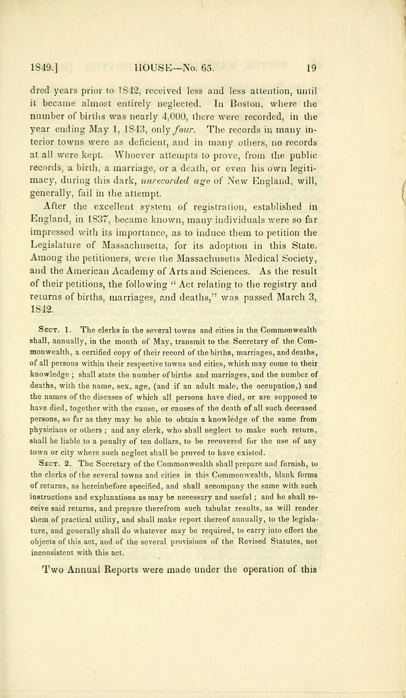 dred years prior to 1S42, received less and less attention, until it became almost entirely neglected. In Boston, where the number of births was nearly 4.000, there were recorded, in the year ending May 1. 1S43, only four. The records in many in- terior towns were as deficient, and in many others, no records at all were kept. Whoever attempts to prove, from the public records, a birth, a marriage, or a death, or even his own legiti- macy, during this dark, unrecorded age of New England, will, generally, fail in the attempt. After the excellent system of registration, established in England, in IS37, became known, many individuals were so far impressed with its importance, as to induce them to petition the Legislature of Massachusetts, for its adoption in this State. Among the petitioners, were the Massachusetts Medical Society, and the American Academy of Arts and Sciences. As the result of their petitions, the following  Act relating to the registry and returns of births, marriages, and deaths, was passed March 3, 1S42. Sect. 1. The clerks in the several towns and cities in the Commonwealth shall, annually, in the month of May, transmit to the Secretary of the Com- monwealth, a certified copy of their record of the births, marriages, and deaths, of all persons within their respective towns and cities, which may come to their knowledge ; shall state the number of births and marriages, and the number of deaths, with the name, sex, age, (and if an adult male, the occupation,) and the names of the diseases of which all persons have died, or are supposed to have died, together with the cause, or causes of the death of all such deceased persons, so far as they may be able to obtain a knowledge of the same from physicians or others ; and any clerk, who shall neglect to make such return, shall be liable to a penalty of ten dollars, to be recovered for the use of any town or city where such neglect shall be proved to have existed. Sect. 2. The Secretary of the Commonwealth shall prepare and furnish, to the clerks of the several towns and cities in this Commonwealth, blank forms of returns, as hereinbefore specified, and shall accompany the same with such instructions and explanations as may be necessary and useful ; and he shall re- ceive said returns, and prepare therefrom such tabular results, as will render them of practical utility, and shall make report thereof annually, to the legisla- ture, and generally shall do whatever may be required, to carry into effect the objects of this act, and of the several provisions of the Revised Statutes, not inconsistent with this act. Two Annual Reports were made under the operation of this