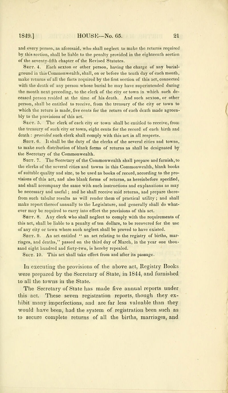 and every person, as aforesaid, who shall neglect to make the returns required by this section, shall be liable to the penalty provided in the eighteenth section of the seventy-fifth chapter of the Revised Statutes. Sect. 4. Each sexton or other person, having the charge of any burial- ground in this Commonwealth, shall, on or before the tenth day of each month, make returns of all the facts required by the first section of this act, connected with the death of any person whose burial he may have superintended during the month next preceding, to the clerk of the city or town in which such de- ceased person resided at the time of his death. And such sexton, or other person, shall be entitled to receive, from the treasury of the city or town to which the return is made, five cents for the return of each death made agreea- bly to the provisions of this act. Sect. 5. The clerk of each city or town shall be entitled to receive, from the treasury of such city or town, eight cents for the record of each birth and death : provided such clerk shall comply with this act in all respects. Sect. 6. It shall be the duty of the clerks of the several cities and towns, to make such distribution of blank forms of returns as shall be designated by the Secretary of the Commonwealth. Sect. 7. The Secretary of the Commonwealth shall prepare and furnish, to the clerks of the several cities and towns in this Commonwealth, blank books of suitable quality and size, to be used as books of record, according to the pro- visions of this act, and also blank forms of returns, as hereinbefore specified, and shall accompany the same with such instructions and explanations as may be necessary and useful; and he shall receive said returns, and prepare there- from such tabular results as will render them of practical utility ; and shall make report thereof annually to the Legislature, and generally shall do what- ever may be required to carry into effect the provisions of this act. Sect. 8. Any clerk who shall neglect to comply with the requirements of this act, shall be liable to a penalty often dollars, to be recovered for the use of any city or town where such neglect shall be proved to have existed. Sect. 9. An act entitled  an act relating to the registry of births, mar- riages, and deaths, passed on the third day of March, in the year one thou- sand eight hundred and forty-two, is hereby repealed. Sect. 10. This act shall take effect from and after its passage. In executing the provisions of the above act, Registry Books were prepared by the Secretary of State, in 1844, and furnished to all the towns in the State. The Secretary of State has made five annual reports under this act. These seven registration reports, though they ex- hibit many imperfections, and are far less valuable than they would have been, had the system of registration been such as to secure complete returns of all the births, marriages, and