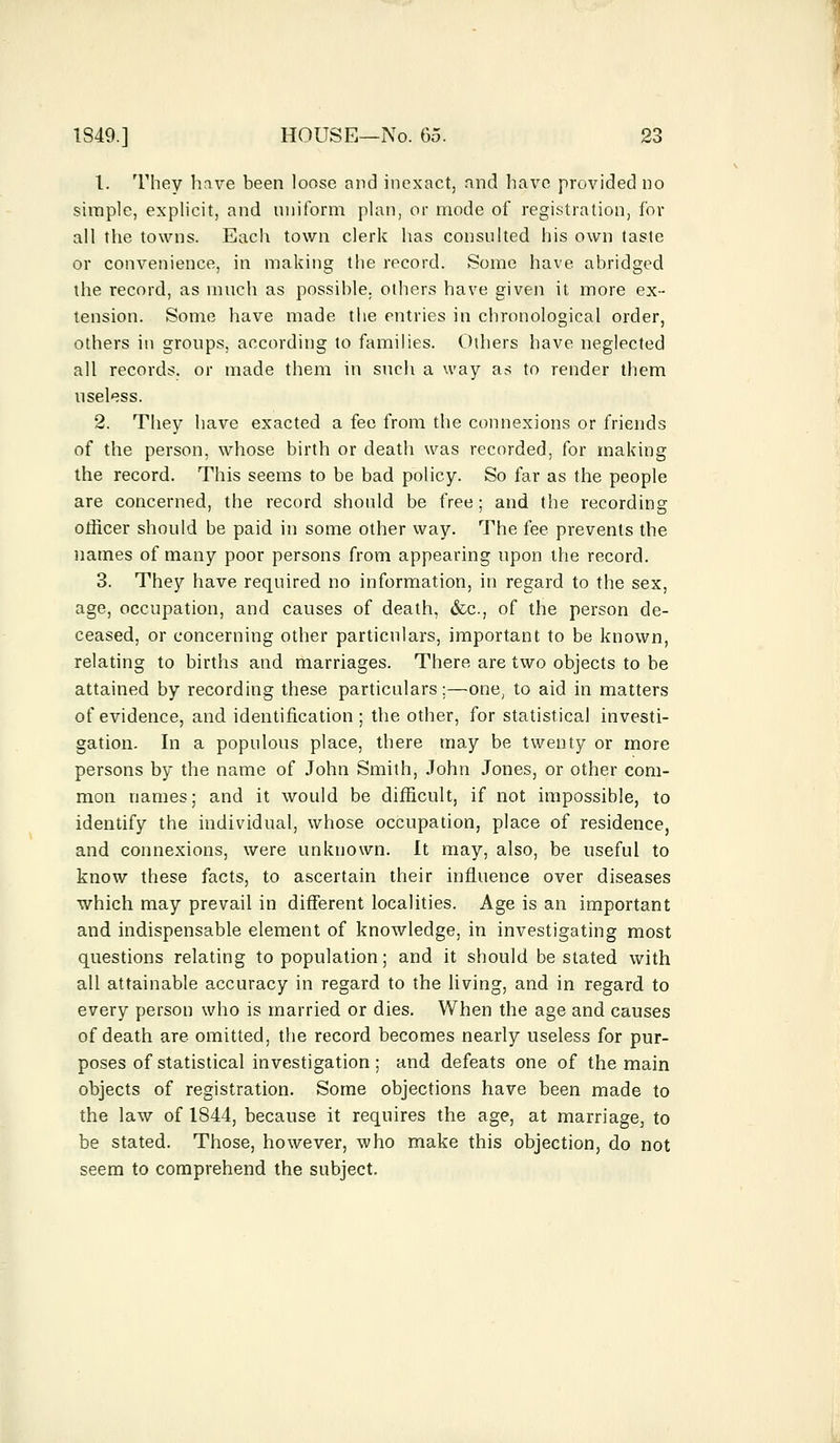 1. They have been loose and inexact, and have provided no simple, explicit, and uniform plan, or mode of registration, for all the towns. Each town clerk has consulted his own taste or convenience, in making the record. Some have abridged the record, as much as possible, others have given it more ex- tension. Some have made the entries in chronological order, others in groups, according to families. Others have neglected all records, or made them in such a way as to render them useless. 2. They have exacted a fee from the connexions or friends of the person, whose birth or death was recorded, for making the record. This seems to be bad policy. So far as the people are concerned, the record should be free; and. the recording officer should be paid in some other way. The fee prevents the names of many poor persons from appearing upon the record. 3. They have required no information, in regard to the sex, age, occupation, and causes of death, &c., of the person de- ceased, or concerning other particulars, important to be known, relating to births and marriages. There are two objects to be attained by recording these particulars;—one, to aid in matters of evidence, and identification ; the other, for statistical investi- gation. In a populous place, there may be twenty or more persons by the name of John Smith, John Jones, or other com- mon names; and it would be difficult, if not impossible, to identify the individual, whose occupation, place of residence, and connexions, were unknown. It may, also, be useful to know these facts, to ascertain their influence over diseases which may prevail in different localities. Age is an important and indispensable element of knowledge, in investigating most questions relating to population; and it should be stated with all attainable accuracy in regard to the living, and in regard to every person who is married or dies. When the age and causes of death are omitted, the record becomes nearly useless for pur- poses of statistical investigation ; and defeats one of the main objects of registration. Some objections have been made to the law of 1844, because it requires the age, at marriage, to be stated. Those, however, who make this objection, do not seem to comprehend the subject.