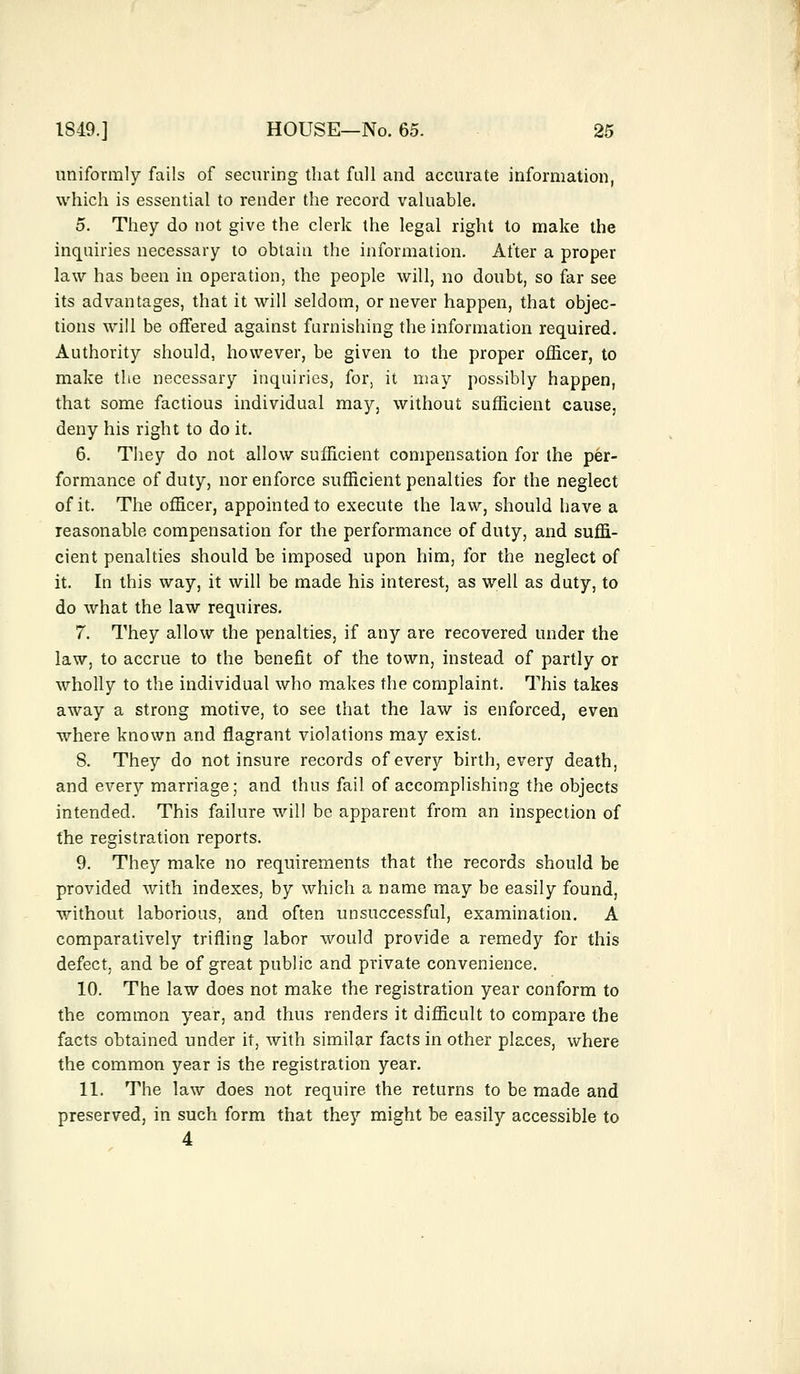 uniformly fails of securing that full and accurate information, which is essential to render the record valuable. 5. They do not give the clerk the legal right to make the inquiries necessary to obtain the information. After a proper law has been in operation, the people will, no doubt, so far see its advantages, that it will seldom, or never happen, that objec- tions will be offered against furnishing the information required. Authority should, however, be given to the proper officer, to make the necessary inquiries, for, it may possibly happen, that some factious individual may, without sufficient cause, deny his right to do it. 6. They do not allow sufficient compensation for the per- formance of duty, nor enforce sufficient penalties for the neglect of it. The officer, appointed to execute the law, should have a reasonable compensation for the performance of duty, and suffi- cient penalties should be imposed upon him, for the neglect of it. In this way, it will be made his interest, as well as duty, to do what the law requires. 7. They allow the penalties, if any are recovered under the law, to accrue to the benefit of the town, instead of partly or wholly to the individual who makes the complaint. This takes away a strong motive, to see that the law is enforced, even where known and flagrant violations may exist. S. They do not insure records of every birth, every death, and every marriage; and thus fail of accomplishing the objects intended. This failure will be apparent from an inspection of the registration reports. 9. They make no requirements that the records should be provided with indexes, by which a name may be easily found, without laborious, and often unsuccessful, examination. A comparatively trifling labor would provide a remedy for this defect, and be of great public and private convenience. 10. The law does not make the registration year conform to the common year, and thus renders it difficult to compare the facts obtained under it, with similar facts in other places, where the common year is the registration year. 11. The law does not require the returns to be made and preserved, in such form that they might be easily accessible to 4