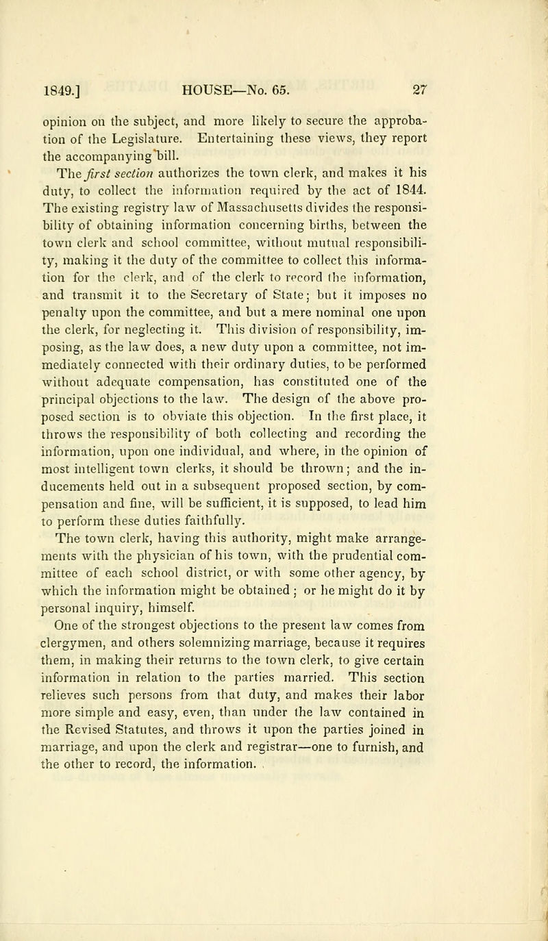 opinion on the subject, and more likely to secure the approba- tion of the Legislature. Entertaining these views, they report the accompanying bill. 'The first section authorizes the town clerk, and makes it his duty, to collect the information required by the act of 1844. The existing registry law of Massachusetts divides the responsi- bility of obtaining information concerning births, between the town clerk and school committee, without mutual responsibili- ty, making it the duty of the committee to collect this informa- tion for the clerk, and of the clerk to record the information, and transmit it to the Secretary of State; but it imposes no penalty upon the committee, and but a mere nominal one upon the clerk, for neglecting it. This division of responsibility, im- posing, as the law does, a new duty upon a committee, not im- mediately connected with their ordinary duties, to be performed without adequate compensation, has constituted one of the principal objections to the law. The design of the above pro- posed section is to obviate this objection. In the first place, it throws the responsibility of both collecting and recording the information, upon one individual, and where, in the opinion of most intelligent town clerks, it should be thrown; and the in- ducements held out in a subsequent proposed section, by com- pensation and fine, will be sufficient, it is supposed, to lead him to perform these duties faithfully. The town clerk, having this authority, might make arrange- ments with the physician of his town, with the prudential com- mittee of each school district, or with some other agency, by which the information might be obtained ; or he might do it by personal inquiry, himself. One of the strongest objections to the present law comes from clergymen, and others solemnizing marriage, because it requires them, in making their returns to the town clerk, to give certain information in relation to the parties married. This section relieves such persons from that duty, and makes their labor more simple and easy, even, than under the law contained in the Revised Statutes, and throws it upon the parties joined in marriage, and upon the clerk and registrar—one to furnish, and the other to record, the information.