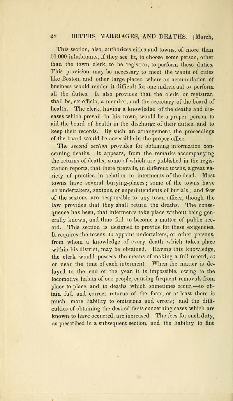 This section, also, authorizes cities and towns, of more than 10,000 inhabitants, if they see fit, to choose some person, other than the town clerk, to be registrar, to perform these duties. This provision may be necessary to meet the wants of cities like Boston, and other large places, where an accumulation of business would render it difficult for one individual to perform all the duties. It also provides that the clerk, or registrar, shall be, ex-officio, a member, and the secretary of the board of health. The clerk, having a knowledge of the deaths and dis- eases which prevail in his town, would be a proper person to aid the board of health in the discharge of their duties, and to keep their records. By such an arrangement, the proceedings of the board would be accessible in the proper office. The second section provides for obtaining information con- cerning deaths. It appears, from the remarks accompanying the returns of deaths, some of which are published in the regis- tration reports, that there prevails, in different towns, a great va- riety of practice in relation to interments of the dead. Most towns have several burying-places; some of the towns have no undertakers, sextons, or superintendents of burials ; and few of the sextons are responsible to any town officer, though the law provides that they shall return the deaths. The conse- quence has been, that interments take place without being gen- erally known, and thus fail to become a matter of public rec- ord. This section is designed to provide for these exigencies. It requires the towns to appoint undertakers, or other persons, from whom a knowledge of every death which takes place within his district, may be obtained. Having this knowledge, the clerk would possess the means of making a full record, at or near the time of each interment. When the matter is de- layed to the end of the year, it is impossible, owing to the locomotive habits of our people, causing frequent removals from place to place, and to deaths which sometimes occur,—to ob- tain full and correct returns of the facts, or at least there is much more liability to omissions and errors; and the diffi- culties of obtaining the desired facts concerning cases which are known to have occurred, are increased. The fees for such duty, as prescribed in a subsequent section, and the liability to fine