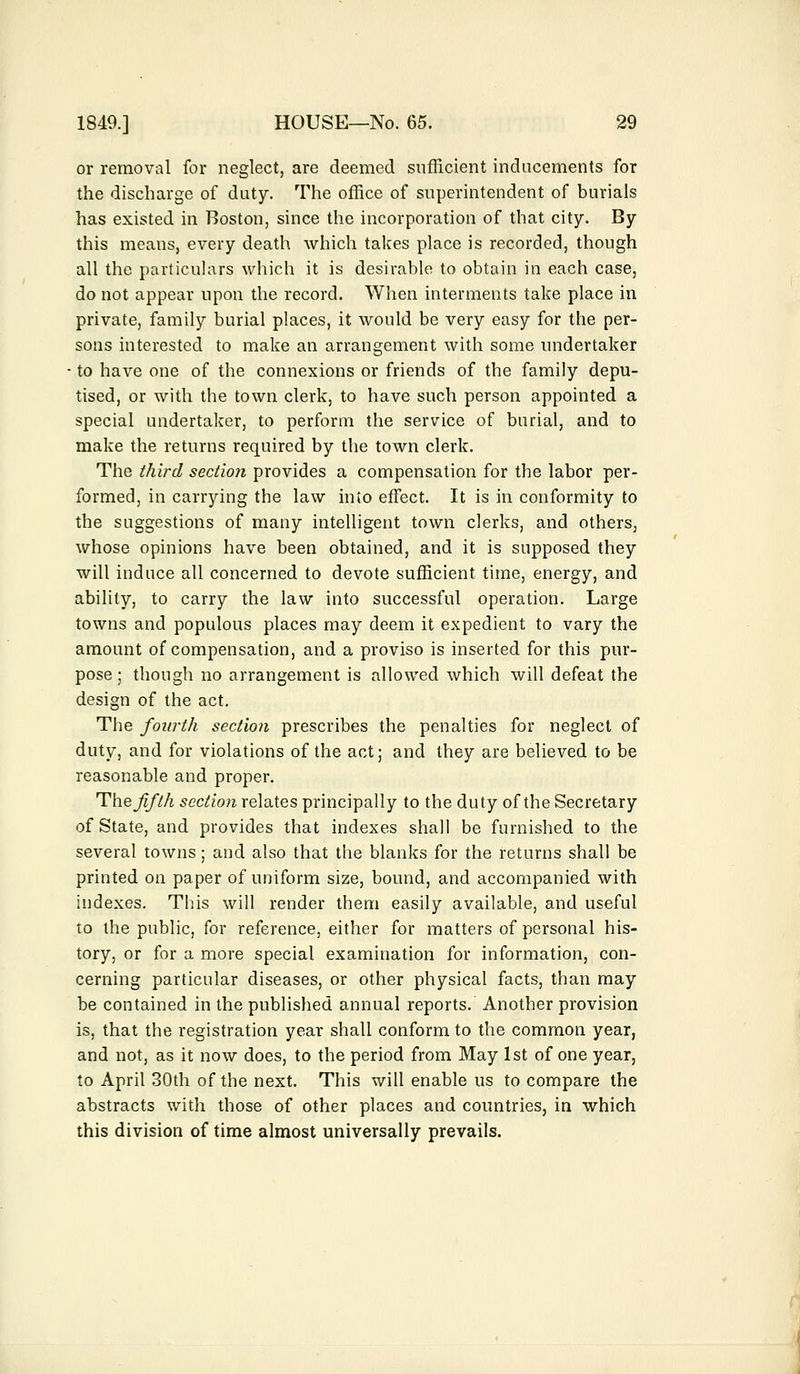 or removal for neglect, are deemed sufficient inducements for the discharge of duty. The office of superintendent of burials has existed in Boston, since the incorporation of that city. By this means, every death which takes place is recorded, though all the particulars which it is desirable to obtain in each case, do not appear upon the record. When interments take place in private, family burial places, it would be very easy for the per- sons interested to make an arrangement with some undertaker to have one of the connexions or friends of the family depu- tised, or with the town clerk, to have such person appointed a special undertaker, to perform the service of burial, and to make the returns required by the town clerk. The third section provides a compensation for the labor per- formed, in carrying the law into effect. It is in conformity to the suggestions of many intelligent town clerks, and others, whose opinions have been obtained, and it is supposed they will induce all concerned to devote sufficient time, energy, and ability, to carry the law into successful operation. Large towns and populous places may deem it expedient to vary the amount of compensation, and a proviso is inserted for this pur- pose; though no arrangement is allowed which will defeat the design of the act. The fourth section prescribes the penalties for neglect of duty, and for violations of the act; and they are believed to be reasonable and proper. The fifth section relates principally to the duty of the Secretary of State, and provides that indexes shall be furnished to the several towns; and also that the blanks for the returns shall be printed on paper of uniform size, bound, and accompanied with indexes. This will render them easily available, and useful to the public, for reference, either for matters of personal his- tory, or for a more special examination for information, con- cerning particular diseases, or other physical facts, than may be contained in the published annual reports. Another provision is, that the registration year shall conform to the common year, and not, as it now does, to the period from May 1st of one year, to April 30th of the next. This will enable us to compare the abstracts with those of other places and countries, in which this division of time almost universally prevails.