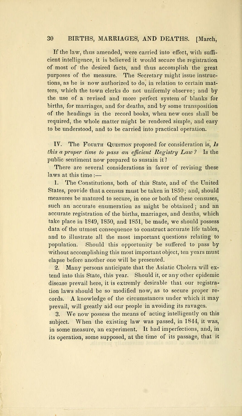 If the law, thus amended, were carried into effect, with suffi- cient intelligence, it is believed it would secure the registration of most of the desired facts, and thus accomplish the great purposes of the measure. The Secretary might issue instruc- tions, as he is now authorized to do, in relation to certain mat- ters, which the town clerks do not uniformly observe; and by the use of a revised and more perfect system of blanks for births, for marriages, and for deaths, and by some transposition of the headings in the record books, when new ones shall be required, the whole matter might be rendered simple, and easy to be understood, and to be carried into practical operation. IV. The Fourth Question proposed for consideration is, Is this a proper time to pass an efficient Registry Law ? Is the public sentiment now prepared to sustain it ? There are several considerations in favor of revising these laws at this time :— 1. The Constitutions, both of this State, and of the United States, provide that a census must be taken in 1850; and, should measures be matured to secure, in one or both of these censuses, such an accurate enumeration as might be obtained ; and an accurate registration of the births, marriages, and deaths, which take place in 1849, 1850, and 1851. be made, we should possess data of the utmost consequence to construct accurate life tables, and to illustrate all the most important questions relating to population. Should this opportunity be suffered to pass by without accomplishing this most important object, ten years must elapse before another one will be presented. 2. Many persons anticipate that the Asiatic Cholera will ex- tend into this State, this year. Should it, or any other epidemic disease prevail here, it is extremly desirable that our registra- tion laws should be so modified now, as to secure proper re- cords. A knowledge of the circumstances under which it may prevail, will greatly aid our people in avoiding its ravages. 3. We now possess the means of acting intelligently on this subject. When the existing law was passed, in 1844, it was, in some measure, an experiment. It had imperfections, and, in its operation, some supposed, at the time of its passage, that it