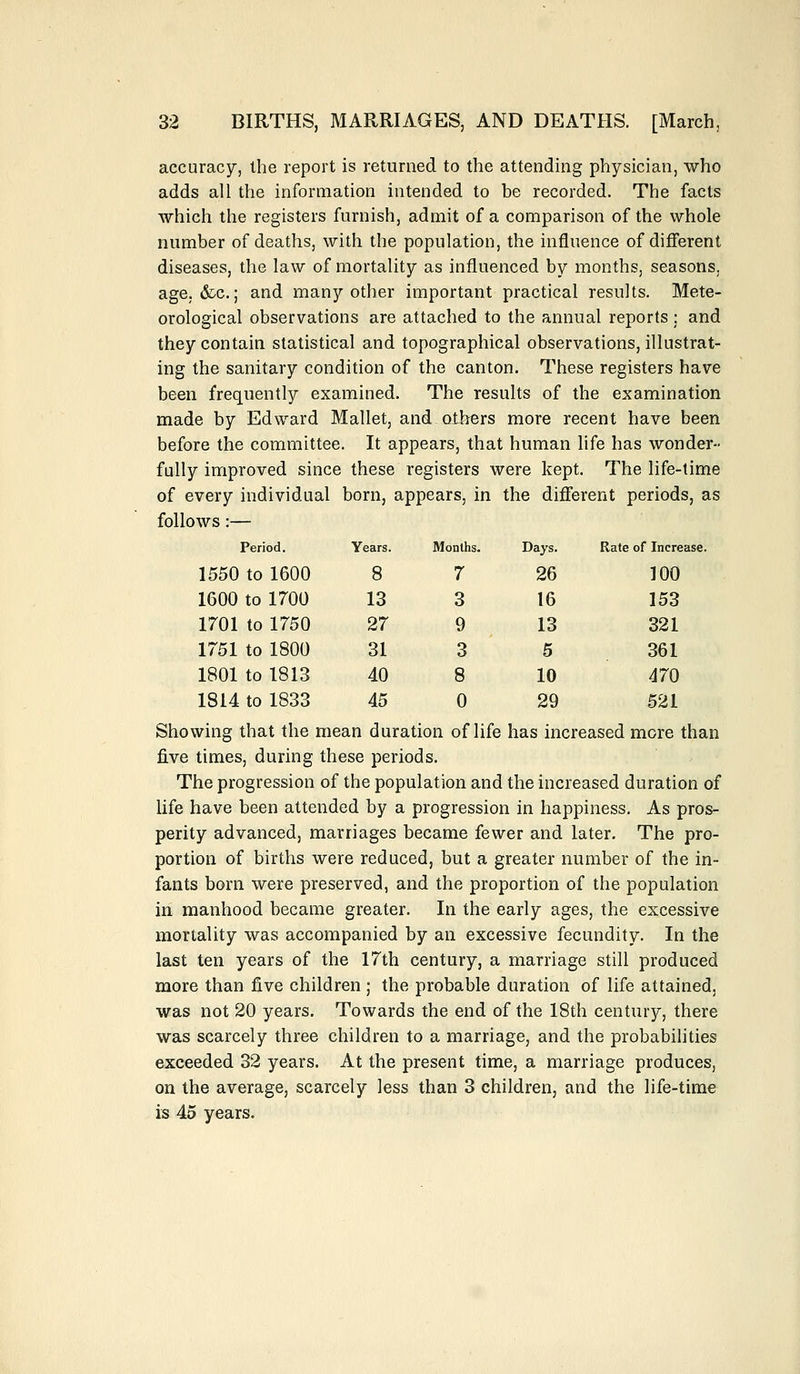 accuracy, the report is returned to the attending physician, who adds all the information intended to be recorded. The facts which the registers furnish, admit of a comparison of the whole number of deaths, with the population, the influence of different diseases, the law of mortality as influenced by months, seasons, age, &c.; and many other important practical results. Mete- orological observations are attached to the annual reports ; and they contain statistical and topographical observations, illustrat- ing the sanitary condition of the canton. These registers have been frequently examined. The results of the examination made by Edward Mallet, and others more recent have been before the committee. It appears, that human life has wonder- fully improved since these registers were kept. The life-time of every individual born, appears, in the different periods, as follows:— Period. Years. Months. Days. Rate of Increase. 1550 to 1600 8 7 26 100 1600 to 1700 13 3 16 153 1701 to 1750 27 9 13 321 1751 to 1800 31 3 5 361 1801 to 1813 40 8 10 470 1814 to 1833 45 0 29 521 Showing that the mean duration of life has increased more than five times, during these periods. The progression of the population and the increased duration of life have been attended by a progression in happiness. As pros- perity advanced, marriages became fewer and later. The pro- portion of births were reduced, but a greater number of the in- fants born were preserved, and the proportion of the population in manhood became greater. In the early ages, the excessive mortality was accompanied by an excessive fecundity. In the last ten years of the 17th century, a marriage still produced more than five children; the probable duration of life attained, was not 20 years. Towards the end of the 18th century, there was scarcely three children to a marriage, and the probabilities exceeded 32 years. At the present time, a marriage produces, on the average, scarcely less than 3 children, and the life-time is 45 years.