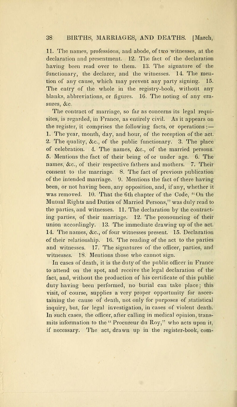 11. The names, professions, and abode, of two witnesses, at the declaration and presentment. 12. The fact of the declaration having been read over to them. 13. The signature of the functionary, the declarer, and the witnesses. 14. The men- tion of any cause, which may prevent any party signing. 15. The entry of the whole in the registry-book, without any blanks, abbreviations, or figures. 16. The noting of any era- sures, &c. The contract of marriage, so far as concerns its legal requi- sites, is regarded, in France, as entirely civil. As it appears on the register, it comprises the following facts, or operations : — 1. The year, month, day, and hour, of the reception of the act. 2. The quality, &c., of the public functionary. 3. The place of celebration. 4. The names, &c, of the married persons. 5. Mentions the fact of their being of or under age. 6. The names, &c, of their respective fathers and mothers. 7. Their consent to the marriage. 8. The fact of previous publication of the intended marriage. 9. Mentions the fact of there having been, or not having been, any opposition, and, if any, whether it was removed. 10. That the 6th chapter of the Code,  On the Mutual Rights and Duties of Married Persons, was duly read to the parties, and witnesses. 11. The declaration by the contract- ing parties, of their marriage. 12. The pronouncing of their union accordingly. 13. The immediate drawing up of the act. 14. The names, &c., of four witnesses present. 15. Declaration of their relationship. 16. The reading of the act to the parties and witnesses. 17. The signatures of the officer, parties, and witnesses. 18, Mentions those who cannot sign. In cases of death, it is the duty of the public officer in France to attend on the spot, and receive the legal declaration of the fact, and, without the production of his certificate of this public duty having been performed, no burial can take place; this visit, of course, supplies a very proper opportunity for ascer- taining the cause of death, not only for purposes of statistical inquiry, but, for legal investigation, in cases of violent death. In such cases, the officer, after calling in medical opinion, trans- mits information to the  Procureur du Roy, who acts upon it, if necessary. The act, drawn up in the register-book, com-