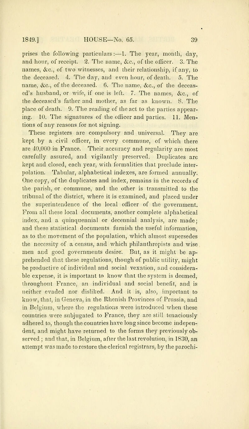 prises the following particulars:—I. The year, month, day, and hour, of receipt. 2. The name, &c., of the officer. 3. The names, &c, of two witnesses, and their relationship, if any, to the deceased. 4. The day, and even hour, of death. 5. The name, &c, of the deceased. 6. The name, &c, of the deceas- ed's husband, or wife, if one is left. 7. The names, &c, of the deceased's father and mother, as far as known. 8. The place of death. 9. The reading of the act to the parties appear- ing. 10. The signatures of the officer and parties. 11. Men- tions of any reasons for not signing. These registers are compulsory and universal. They are kept by a civil officer, in every commune, of which there are 40,000 in France. Their accuracy and regularity are most carefully assured, and vigilantly preserved. Duplicates are kept and closed, each year, with formalities that preclude inter- polation. Tabular, alphabetical indexes, are formed annually. One copy, of the duplicates and index, remains in the records of the parish, or commune, and the other is transmitted to the tribunal of the district, where it is examined, and placed under the superintendence of the local officer of the government. From all these local documents, another complete alphabetical index, and a quinquennial or decennial analysis, are made; and these statistical documents furnish the useful information, as to the movement of the population, which almost supersedes the necessity of a census, and which philanthropists and wise men and good governments desire. But, as it might be ap- prehended that these regulations, though of public utility, might be productive of individual and social vexation, and considera- ble expense, it is important to know that the system is deemed, throughout France, an individual and social benefit, and is neither evaded nor disliked. And it is, also, important to know, that, in Geneva, in the Rhenish Provinces of Prussia, and in Belgium, where the regulations were introduced when these countries were subjugated to France, they are still tenaciously adhered to, though the countries have long since become indepen- dent, and might have returned to the forms they previously ob- served ; and that, in Belgium, after the last revolution, in 1830, an attempt was made to restore the clerical registrars, by the parochi-
