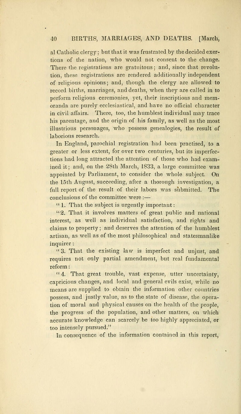 al Catholic clergy; but that it was frustrated by the decided exer- tions of the nation, who would not consent to the change. There the registrations are gratuitous; and, since that revolu- tion, these registrations are rendered additionally independent of religious opinions; and, though the clergy are allowed to record births, marriages, and deaths, when they are called in to perform religious ceremonies, yet, their inscriptions and mem- oranda are purely ecclesiastical, and have no official character in civil affairs. There, too, the humblest individual may trace his parentage, and the origin of his family, as well as the most illustrious personages, who possess genealogies, the result of laborious research. In England, parochial registration had been practised, to a greater or less extent, for over two centuries, but its imperfec- tions had long attracted the attention of those who had exam- ined it; and, on the 28th March, 1833, a large committee was appointed by Parliament, to consider the whole subject, On the 15th August, succeeding, after a thorough investigation, a full report of the result of their labors was submitted. The conclusions of the committee were :—  1. That the subject is urgently important: 2. That it involves matters of great public and national interest, as well as individual satisfaction, and rights and claims to property; and deserves the attention of the humblest artisan, as well as of the most philosophical and statesmanlike inquirer:  3. That the existing law is imperfect and unjust, and requires not only partial amendment, but real fundamental reform: 4. That great trouble, vast expense, utter uncertainty, capricious changes, and local and general evils exist, while no means are supplied to obtain the information other countries possess, and justly value, as to the state of disease, the opera- tion of moral and physical causes on the health of the people, the progress of the population, and other matters, on which accurate knowledge can scarcely be too highly appreciated, or too intensely pursued. In consequence of the information contained in this report,